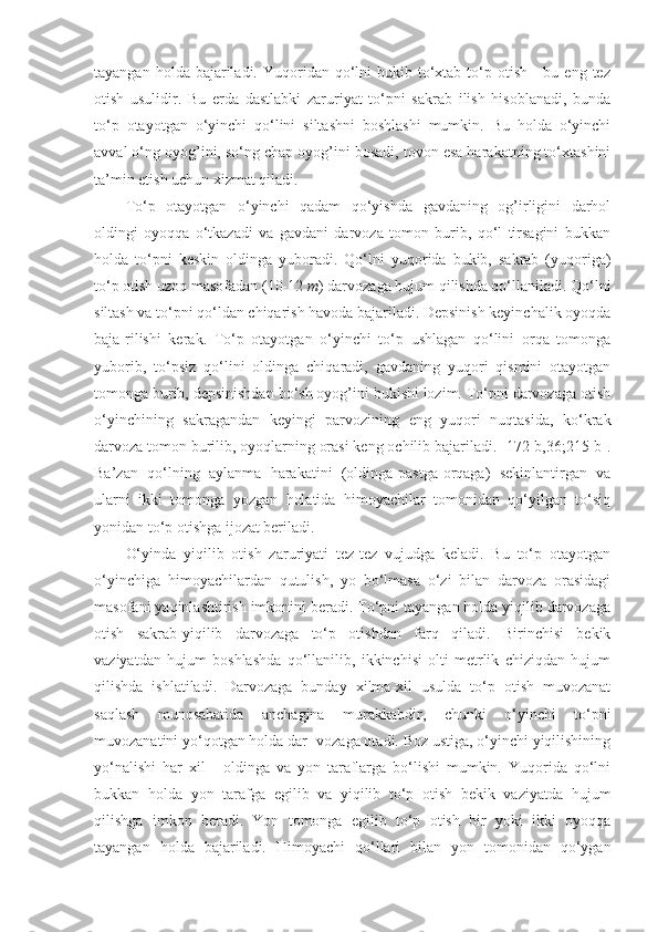 tayangan  holda bajariladi.  Yuqoridan  qo‘lni   bukib to‘xtab to‘p otish  -  bu  eng tez
otish   usulidir.   Bu   erda   dastlabki   zaruriyat   to‘pni   sakrab   ilish   hisoblanadi,   bunda
to‘p   otayotgan   o‘yinchi   qo‘lini   siltashni   boshlashi   mumkin.   Bu   holda   o‘yinchi
avval o‘ng oyog’ini, so‘ng chap oyog’ini bosadi, tovon esa harakatning to‘xtashini
ta’min etish uchun xizmat qiladi. 
To‘p   otayotgan   o‘yinchi   qadam   qo‘yishda   gavdaning   og’irligini   darhol
oldingi   oyoqqa   o‘tkazadi   va   gavdani   darvoza   tomon   burib,   qo‘l   tirsagini   bukkan
holda   to‘pni   keskin   oldinga   yuboradi.   Qo‘lni   yuqorida   bukib,   sakrab   (yuqoriga)
to‘p otish uzoq masofadan (10-12  m ) darvozaga hujum qilishda qo‘llaniladi. Qo‘lni
siltash va to‘pni qo‘ldan chiqarish havoda bajariladi. Depsinish keyinchalik oyoqda
baja-rilishi   kerak.   To‘p   otayotgan   o‘yinchi   to‘p   ushlagan   qo‘lini   orqa   tomonga
yuborib,   to‘psiz   qo‘lini   oldinga   chiqaradi,   gavdaning   yuqori   qismini   otayotgan
tomonga burib, depsinishdan bo‘sh oyog’ini bukishi lozim. To‘pni darvozaga otish
o‘yinchining   sakragandan   keyingi   parvozining   eng   yuqori   nuqtasida,   ko‘krak
darvoza tomon burilib, oyoqlarning orasi keng ochilib bajariladi. [172-b,36;215-b].
Ba’zan   qo‘lning   aylanma   harakatini   (oldinga-pastga-orqaga)   sekinlantirgan   va
ularni   ikki   tomonga   yozgan   holatida   himoyachilar   tomonidan   qo‘yilgan   to‘siq
yonidan to‘p otishga ijozat beriladi. 
O‘yinda   yiqilib   otish   zaruriyati   tez-tez   vujudga   keladi.   Bu   to‘p   otayotgan
o‘yinchiga   himoyachilardan   qutulish,   yo   bo‘lmasa   o‘zi   bilan   darvoza   orasidagi
masofani yaqinlashtirish imkonini beradi. To‘pni tayangan holda yiqilib darvozaga
otish   sakrab-yiqilib   darvozaga   to‘p   otishdan   farq   qiladi.   Birinchisi   bekik
vaziyatdan   hujum   boshlashda   qo‘llanilib,   ikkinchisi   olti   metrlik   chiziqdan   hujum
qilishda   ishlatiladi.   Darvozaga   bunday   xilma-xil   usulda   to‘p   otish   muvozanat
saqlash   munosabatida   anchagina   murakkabdir,   chunki   o‘yinchi   to‘pni
muvozanatini yo‘qotgan holda dar- vozaga otadi. Boz ustiga, o‘yinchi yiqilishining
yo‘nalishi   har   xil   -   oldinga   va   yon   taraflarga   bo‘lishi   mumkin.   Yuqorida   qo‘lni
bukkan   holda   yon   tarafga   egilib   va   yiqilib   to‘p   otish   bekik   vaziyatda   hujum
qilishga   imkon   beradi.   Yon   tomonga   egilib   to‘p   otish   bir   yoki   ikki   oyoqqa
tayangan   holda   bajariladi.   Himoyachi   qo‘llari   bilan   yon   tomonidan   qo‘ygan 