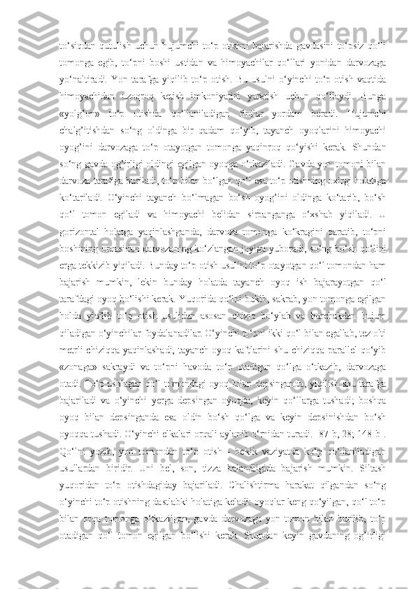 to‘siqdan   qutulish   uchun   hujumchi   to‘p   otishni   bajarishda   gavdasini   to‘psiz   qo‘li
tomonga   egib,   to‘pni   boshi   ustidan   va   himoyachilar   qo‘llari   yonidan   darvozaga
yo‘naltiradi.   Yon   tarafga   yiqilib   to‘p   otish.   Bu   usulni   o‘yinchi   to‘p   otish   vaqtida
himoyachidan   uzoqroq   ketish   imkoniyatini   yaratish   uchun   qo‘llaydi.   Bunga
«yolg’on»   to‘p   otishda   qo‘llaniladigan   fintlar   yordam   beradi.   Hujumchi
chalg’itishdan   so‘ng   oldinga   bir   qadam   qo‘yib,   tayanch   oyoqlarini   himoyachi
oyog’ini   darvozaga   to‘p   otayotgan   tomonga   yaqinroq   qo‘yishi   kerak.   Shundan
so‘ng gavda og’irligi oldingi egilgan oyoqqa o‘tkaziladi. Gavda yon tomoni bilan
darvoza tarafiga buriladi, to‘p bilan bo‘lgan qo‘l esa to‘p otishning oxirgi holatiga
ko‘tariladi.   O‘yinchi   tayanch   bo‘lmagan   bo‘sh   oyog’ini   oldinga   ko‘tarib,   bo‘sh
qo‘l   tomon   egiladi   va   himoyachi   belidan   sirpanganga   o‘xshab   yiqiladi.   U
gorizontal   holatga   yaqinlashganda,   darvoza   tomonga   ko‘kragini   qaratib,   to‘pni
boshining orqasidan darvozaning ko‘zlangan joyiga yuboradi, so‘ng bo‘sh qo‘lini
erga tekkizib yiqiladi. Bunday to‘p otish usulini to‘p otayotgan qo‘l tomondan ham
bajarish   mumkin,   lekin   bunday   holatda   tayanch   oyoq   ish   bajarayotgan   qo‘l
tarafdagi oyoq bo‘lishi kerak. Yuqorida qo‘lni bukib, sakrab, yon tomonga egilgan
holda   yiqilib   to‘p   otish   usulidan   asosan   chiziq   bo‘ylab   va   burchakdan   hujum
qiladigan o‘yinchilar foydalanadilar. O‘yinchi to‘pni ikki qo‘l bilan egallab, tez olti
metrli  chiziqqa  yaqinlashadi, tayanch  oyoq kaftlarini  shu chiziqqa  parallel  qo‘yib
«zonaga»   sakraydi   va   to‘pni   havoda   to‘p   otadigan   qo‘lga   o‘tkazib,   darvozaga
otadi. To‘p ushlagan qo‘l tomondagi oyoq bilan depsinganda, yiqilish shu tarafga
bajariladi   va   o‘yinchi   yerga   depsingan   oyoqda,   keyin   qo‘llarga   tushadi;   boshqa
oyoq   bilan   depsinganda   esa   oldin   bo‘sh   qo‘lga   va   keyin   depsinishdan   bo‘sh
oyoqqa tushadi. O‘yinchi elkalari orqali aylanib o‘rnidan turadi. [87-b, 28; 148-b].
Qo‘lni   yozib,   yon   tomondan   to‘p   otish   -   bekik   vaziyatda   ko‘p   qo‘llaniladigan
usullardan   biridir.   Uni   bel,   son,   tizza   balandligida   bajarish   mumkin.   Siltash
yuqoridan   to‘p   otishdagiday   bajariladi.   Chalishtirma   harakat   qilgandan   so‘ng
o‘yinchi to‘p otishning dastlabki holatiga keladi: oyoqlar keng qo‘yilgan, qo‘l to‘p
bilan   orqa   tomonga   o‘tkazilgan,   gavda   darvozaga   yon   tomon   bilan   burilib,   to‘p
otadigan   qo‘l   tomon   egilgan   bo‘lishi   kerak.   Shundan   keyin   gavdaning   og’irligi 