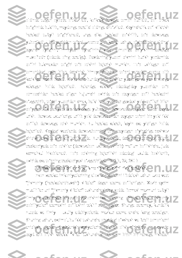 oldinda   turgan   oyoqqa   o‘tkaziladi,   ko‘krak   darvoza   tomon   buriladi,   qo‘l   tirsak
bo‘g’inida bukilib, maydonga parallel oldinga cho‘ziladi. Keyinchalik qo‘l silkitish
harakati   tufayli   to‘g’rilanadi,   unga   elka   harakati   qo‘shilib,   to‘p   darvozaga
yuboriladi.   Himoyachidan   to‘pni   uzoqroq   olib   ketish   uchun,   o‘yinchining   oldingi
tayanch   oyog’ini,   himoyachi   oyog’ining   sirtqi   tomoniga   qo‘yishi   maqsadga
muvofiqdir   (odatda   o‘ng   tarafga).   Gavdaning   yuqori   qismini   burish   yordamida
qo‘lni   bukmasdan   to‘g’ri   to‘p   otishni   bajarish   mumkin.   To‘p   ushlagan   qo‘l
tomonidagi   oyoq   bilan   depsinish   himoya-chilardan   to‘pni   yanada   uzoqroq   olib
ketishga imkon beradi. Ko‘pincha bunday to‘p otishlar  yuqoriga va  yon tomonga
sakragan   holda   bajariladi.   Balandga   sakrab,   odatdagiday   yuqoridan   to‘p
otmoqchidan   harakat   qilgan   hujumchi   oxirida   to‘p   otayotgan   qo‘li   harakatini
o‘zgartirib, to‘pni yuqoridan emas, balki  himoyachilar gavdasi  yoki  qo‘llari bilan
qo‘ygan   to‘siqlar   yonidan   darvozaga   yuboradi.   Darvozadan   qaytgan   to‘pni   qayta
urish. Darvoza ustunlariga urilib yoki darvozabondan qaytgan to‘pni bir yoki ikki
qo‘llab   darvozaga   otish   mumkin.   Bu   harakat   sakrab,   keyin   esa   yiqilgan   holda
bajariladi.   Keyingi   vaqtlarda   darvozabonning   to‘p   otayotgan   o‘yinchiga   peshvoz
chiqishi amalda ko‘p qo‘llanilmoqda. Bunday holatda, depsinib, yuqoridan baland
traektoriyada   to‘p   otishlar   (darvozabon   ustidan   oshirib)   ma’lum   bo‘lishicha,   juda
sermahsul   hisoblanadi.   To‘p   otishning   bajarilishi   odatdagi   usulda   boshlanib,
oxirida esa to‘pning traektoriyasi o‘zgartiriladi. [235-b, 29; 280-b]. 
1.3 Yosh gandbolchilarning jismoniy sifatlarini rivojlantirish.  
Inson xarakat imkoniyatlarining aloxida jixatlarini ifodalash uchun uzoq vaqt
“jismoniy   (harakatlantiruvchi)   sifatlar”   degan   atama   qo’llanilgan.   Xozir   ayrim
mualliflar  uni  “jismoniy sifatlar” tushunchasining  sodda  formasi  mazmuni  tufayli
ilmiy   muomalardan   chiqarib   yuborishni   va   ularning   o’rniga   faqat   “jismoniy
qobiliyatlar”   atamasini   qo’llashni   taklif   qilmoqdalar.   Shunga   qaramay,   kundalik
nutqda   va   ilmiy   –   usuliy   adabiyotlarda   mazkur   atama   ancha   keng   tarqalgan.
Shuning uchun, extimol, bu ikki tushuncha orasidagi o’xshash va farqli tomonlarni
aniqlash,   ulardan   foydalanish   vaziyatlarini   belgilab   olish   o’rinlidir.   Eng   avvalo
qayd   etib   o’tish   kerakki   “sifat”   tushunchasi   har   doim   biron   bir   narsaga   nisbatan 