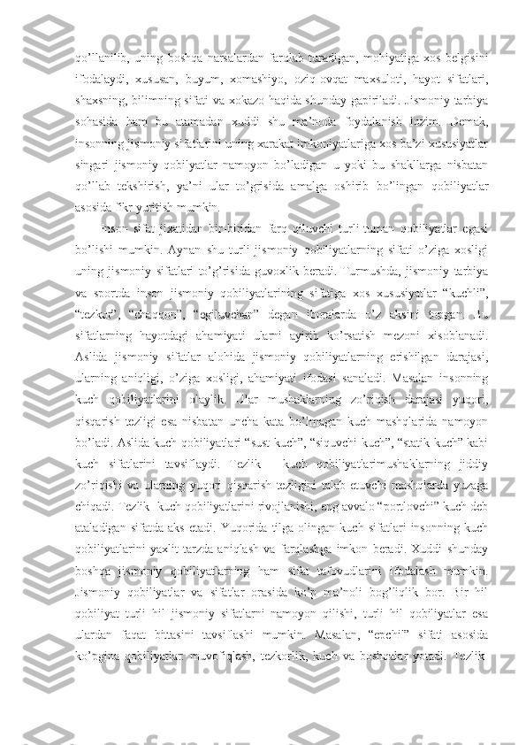 qo’llanilib,   uning   boshqa   narsalardan   farqlab   turadigan,   mohiyatiga   xos   belgisini
ifodalaydi,   xususan,   buyum,   xomashiyo,   oziq-ovqat   maxsuloti,   hayot   sifatlari,
shaxsning, bilimning sifati va xokazo haqida shunday gapiriladi. Jismoniy tarbiya
sohasida   ham   bu   atamadan   xuddi   shu   ma’noda   foydalanish   lozim.   Demak,
insonning jismoniy sifatlarini uning xarakat imkoniyatlariga xos ba’zi xususiyatlar
singari   jismoniy   qobilyatlar   namoyon   bo’ladigan   u   yoki   bu   shakllarga   nisbatan
qo’llab   tekshirish,   ya’ni   ular   to’grisida   amalga   oshirib   bo’lingan   qobiliyatlar
asosida fikr yuritish mumkin. 
Inson   sifat   jixatidan   bir-biridan   farq   qiluvchi   turli-tuman   qobiliyatlar   egasi
bo’lishi   mumkin.   Aynan   shu   turli   jismoniy   qobiliyatlarning   sifati   o’ziga   xosligi
uning   jismoniy   sifatlari   to’g’risida   guvoxlik   beradi.   Turmushda,   jismoniy   tarbiya
va   sportda   inson   jismoniy   qobiliyatlarining   sifatiga   xos   xususiyatlar   “kuchli”,
“tezkor”,   “chaqqon”,   “egiluvchan”   degan   iboralarda   o’z   aksini   topgan.   Bu
sifatlarning   hayotdagi   ahamiyati   ularni   ayirib   ko’rsatish   mezoni   xisoblanadi.
Aslida   jismoniy   sifatlar   alohida   jismoniy   qobiliyatlarning   erishilgan   darajasi,
ularning   aniqligi,   o’ziga   xosligi,   ahamiyati   ifodasi   sanaladi.   Masalan   insonning
kuch   qobiliyatlarini   olaylik.   Ular   mushaklarning   zo’riqish   darajasi   yuqori,
qisqarish   tezligi   esa   nisbatan   uncha   kata   bo’lmagan   kuch   mashqlarida   namoyon
bo’ladi. Aslida kuch qobiliyatlari “sust kuch”, “siquvchi kuch”, “statik kuch” kabi
kuch   sifatlarini   tavsiflaydi.   Tezlik   -   kuch   qobiliyatlarimushaklarning   jiddiy
zo’riqishi   va   ularning   yuqori   qisqarish   tezligini   talab   etuvchi   mashqlarda   yuzaga
chiqadi. Tezlik- kuch qobiliyatlarini rivojlanishi, eng avvalo “portlovchi” kuch deb
ataladigan   sifatda   aks   etadi.   Yuqorida   tilga   olingan   kuch   sifatlari   insonning   kuch
qobiliyatlarini   yaxlit   tarzda   aniqlash   va   farqlashga   imkon   beradi.   Xuddi   shunday
boshqa   jismoniy   qobiliyatlarning   ham   sifat   tafovudlarini   ifodalash   mumkin.
Jismoniy   qobiliyatlar   va   sifatlar   orasida   ko’p   ma’noli   bog’liqlik   bor.   Bir   hil
qobiliyat   turli   hil   jismoniy   sifatlarni   namoyon   qilishi,   turli   hil   qobiliyatlar   esa
ulardan   faqat   bittasini   tavsiflashi   mumkin.   Masalan,   “epchil”   sifati   asosida
ko’pgina   qobiliyatlar:   muvofiqlash,   tezkorlik,   kuch   va   boshqalar   yotadi.   Tezlik- 