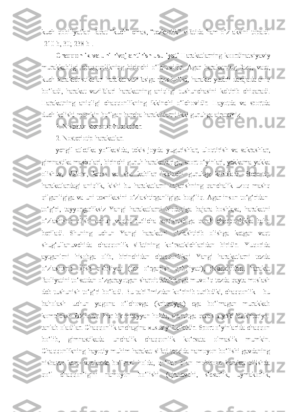 kuch   qobiliyatlari   faqat   “kuch”   emas,   “tezkorlik”   sifatida   ham   o’z   aksini   topadi.
[210-b, 30; 238-b]. 
Chaqqonlik va uni rivojlantirish usuliyati   Harakatlarning koordinatsiyaviy
murakkabligi   chaqqonlikning   birinchi   o‘lchovidir.   Agar   harakatning   fazo,   vaqt,
kuch xarakteristikalari harakat vazifasiga mos bo‘lsa, harakat yetarli darajada aniq
bo‘ladi,   harakat   vazifalari   harakatning   aniqligi   tushunchasini   keltirib   chiqaradi.
Harakatning   aniqligi   chaqqonlikning   ikkinchi   o‘lchovidir.   Hayotda   va   sportda
duch kelishi mumkin bo‘lgan barcha harakatlarni ikki guruhga ajratamiz. 
1. Nisbatan stereotip harakatlar. 
2. Nosteriotip harakatlar. 
yengil   atletika   yo‘lkasida,   tekis   joyda   yugurishlar,   uloqtirish   va   sakrashlar,
gimnastika mashqlari, birinchi guruh harakatlariga, sport o‘yinlari, yakkama-yakka
olishuv,   slalom,   kross   va   shu   kabilar   ikkinchi   guruhga   kiritiladi.   Stereotip
harakatlardagi   aniqlik,   kishi   bu   harakatlarni   bajarishning   qanchalik   uzoq   mashq
qilganligiga  va   uni   texnikasini   o‘zlashtirganligiga   bog‘liq.   Agar   inson   to‘g‘ridan-
to‘g‘ri,   tayyorgarliksiz   Yangi   harakatlarni   birdaniga   bajara   boshlasa,   harakatni
o‘zlashtirib   olishi   uchun   vaqtni   turlicha   sarflanishiga   qarab   chaqqonlikka   baho
beriladi.   Shuning   uchun   Yangi   harakatni   o‘zlashtirib   olishga   ketgan   vaqt
shug‘ullanuvchida   chaqqonlik   sifatining   ko‘rsatkichlaridan   biridir.   Yuqorida
aytganlrni   hisobga   olib,   birinchidan   chaqqonlikni   Yangi   harakatlarni   tezda
o‘zlashtirib   olish   qobiliyati   (tez   o‘rganish   qobiliyati),   ikkinchidan,   harakat
faoliyatini to‘satdan o‘zgarayotgan sharoit talablariga muvofiq tezda qayta moslash
deb tushunish to‘g‘ri bo‘ladi. Bu ta'rifimizdan ko‘rinib turibdiki, chaqqonlik – bu
baholash   uchun   yagona   o‘lchovga   (kriteriyga)   ega   bo‘lmagan   murakkab
kompleksli fazilatdir. Har bir muayyan holda, sharoitga qarab u yoki bu kriteriyni
tanlab oladilar. Chaqqonlik anchagina xususiy fazilatdir. Sport o‘yinlarida chaqqon
bo‘lib,   gimnastikada   unchalik   chaqqonlik   ko‘rsata   olmaslik   mumkin.
Chaqqonlikning hayotiy muhim harakat sifati tarzida namoyon bo‘lishi gavdaning
nisbatan   kam   harakatda   bo‘lgani   holda,   qo‘llar   bilan   mohirona   harakat   qilishda
qo‘l   chaqqonligini   namoyon   bo‘lishi   (ajratuvchi,   slesarlik,   uymakorlik, 