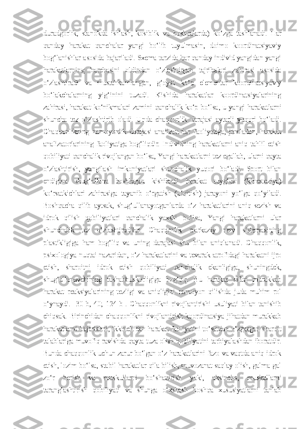 duradgorlik,   stanokda   ishlash,   kosiblik   va   boshqalarda)   ko‘zga   tashlanadi.   Har
qanday   harakat   qanchalar   yangi   bo‘lib   tuyulmasin,   doimo   koordinatsiyaviy
bog‘lanishlar asosida bajariladi. Sxema tarzida har qanday individ yangidan-yangi
harakatlarning   barchasini   oldindan   o‘zlashtirgan   tajribalari   zahirasi   asosida
o‘zlashtiradi   va   mustahkamlangan,   g‘oyat   ko‘p   elementar   koordinatsiyaviy
bo‘lakchalarning   yig‘inini   tuzadi.   Kishida   harakatlar   koordinatsiyalarining
zahirasi,   harakat   ko‘nikmalari   zamini   qanchalik   ko‘p   bo‘lsa,   u   yangi   harakatlarni
shuncha   tez   o‘zlashtirib   oladi.   Unda   chaqqonlik   darajasi   aytarli   yuqori   bo‘ladi.
Chaqqonlikning   namoyonlik   darajasi   analizatorlar   faoliyatiga,   jumladan,   harakat
analizatorlarining   faoliyatiga   bog‘liqdir.   Individning   harakatlarni   aniq   tahlil   etish
qobiliyati qanchalik rivojlangan bo‘lsa, Yangi harakatlarni tez egallab, ularni qayta
o‘zlashtirish,   yangilash   imkoniyatlari   shunchalik   yuqori   bo‘ladi.   Sport   bilan
endigina   shug‘ullana   boshlagan   kishilardi   harakat   tuyg‘usi   (kinesteziya)
ko‘rsatkichlari   zahirasiga   tayanib   o‘rgatish   (o‘qitish)   jarayoni   yo‘lga   qo‘yiladi.
Boshqacha   qilib   aytsak,   shug‘ullanayotganlarda   o‘z   harakatlarini   aniq   sezish   va
idrok   qilish   qobiliyatlari   qanchalik   yaxshi   bo‘lsa,   Yangi   harakatlarni   ular
shunchalik   tez   o‘zlashtiradilar.   Chaqqonlik   markaziy   nerv   sistemasining
plastikligiga   ham   bog‘liq   va   uning   darajasi   shu   bilan   aniqlanadi.   Chaqqonlik,
psixologiya nuqtai nazaridan, o‘z harakatlarini va tevarak atrofidagi harakatni ijro
etish,   sharoitni   idrok   etish   qobiliyati   qanchalik   ekanligiga,   shuningdek,
shug‘ullanuvchining   tashabbuskorligiga   bog‘liq.   Bu   harakat   sifati   murakkab
harakat   reaksiyalarining   tezligi   va   aniqligini   namoyon   qilishda   juda   muhim   rol
o‘ynaydi.   [30-b,   40;   124-b].   Chaqqonlikni   rivojlantirishi   usuliyati   bilan   tanishib
chiqsak.   Birinchidan   chaqqonlikni   rivojlantirish   koordinatsiya   jihatdan   murakkab
harakatlarni bajarishni, ikkinchidan harakat faoliyatini to‘satdan o‘zgargan sharoit
talablariga muvofiq ravishda qayta tuza olish qobiliyatini tarbiyalashdan iboratdir.
Bunda chaqqonlik uchun zarur bo‘lgan o‘z harakatlarini fazo va vaqtda aniq idrok
etish, lozim bo‘lsa, stabil harakatlar qila bilish, muvozanat saqlay olish, galma-gal
zo‘r   berish   va   muskullarni   bo‘shattirish   yoki,   aksincha,   muskullarni
taranglashtirish   qobiliyati   va   shunga   o‘xshash   boshqa   xususiyatlarni   tanlab 