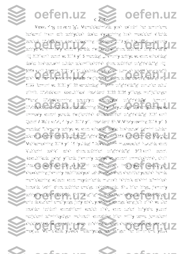 KIRISH
Mavzuning   dolzarbligi.   Mamalakatimizda   yosh   avlodni   har   tamonlama
barkamol   inson   etib   tarbiyalash   davlat   siyosatining   bosh   masalalari   sifatida
qaraladi.   O‘zbekiston   Respublikasining   Prezidenti   2017-yil   3-iyuldagi   ,,Jismoniy
tarbiya   va   ommoviy   sportni   yanada   rivojlantirish   chora-tadbirlari   to’g’risida”gi
PQ-3031sonli qarori va 2018-yil 5-martdagi ,,Jismoniy tarbiya va sport sohasidagi
davlat   boshqaruvini   tubdan   takomillashtirish   chora-tadbirlari   to’g’risida’’gi   PQ-
5368 sonli farmoni, 2020-yil 30-oktabrdagi ,,Sog’lom turmush tarzini keng targ’ib
etish   va   ommoviy   sportni   yanada   rivojlantirish   chora-tadbirlari   to’g’rida”gi   PQ-
6099   farmoni   va   2020-yil   23-sentabrdagi   “Ta’lim   to‘g‘risida”gi   qonunlar   qabul
qilinib.   O‘zbekiston   Respublikasi   Prezidenti   2022–2026   yillarga   mo‘ljallangan
“Yangi   O‘zbekistonning   taraqqiyot   strategiyasi   to‘g‘risida”gi   Farmoni.
O‘zbekiston Respublikasi Prezidentining 2017 yil 3 iyundagi “Jismoniy tarbiya va
ommaviy   sportni   yanada   rivojlantirish   choratadbirlari   to‘g‘risida”gi   3031-sonli
Qarori   /   Xalq   so‘zi,   4   iyun   2017   yil.   Prezidenti   Sh.M.Mirziyoevning   2018   yil   5
martdagi   “Jismoniy   tarbiya   va   sport   sohasida   davlat   boshqaruvi   tizimini   tubdan
takomillashtirish   chora-tadbirlari   to‘g‘risida”gi   PF-5368   sonli   Farmoni.   Vazirlar
Mahkamasining   2018   yil   16   iyuldagi   “Davlat   ta’lim   muassasalari   huzurida   sport
klublarini   tashkil   etish   chora-tadbirlari   to‘g‘risida”gi   542-sonli   qarori.
Respublikada   oxirgi   yillarda   jismoniy   tarbiya   va   sportni   ommalashtirish,   aholi
o‘rtasida   sog‘lom   turmush   tarzini   targ‘ib   qilish,   imkoniyatlari   cheklangan
shaxslarning   jismoniy   reabilitatsiyasi   uchun   zarur   shart-sharoitlar   yaratish   hamda
mamlakatning   xalqaro   sport   maydonlarida   munosib   ishtirok   etishini   ta’minlash
borasida   izchil   chora-tadbirlar   amalga   oshirilmoqda.   Shu   bilan   birga,   jismoniy
tarbiya   va   sport   sohasida   aholi   sog‘lig‘ini   mustahkamlashga   ko‘maklashadigan
aniq   dasturlarni   amaliyotga   joriy   etish,   yoshlarni   sportga   keng   jalb   qilish   va   ular
orasidan   iqtidorli   sportchilarni   saralab   olish,   sport   turlari   bo‘yicha   yuqori
natijalarni   ta’minlaydigan   mahoratli   sportchilar   bilan   milliy   terma   jamoalarni
shakllantirish   va   trenerlar   uchun   qo‘shimcha   shart-sharoitlar   yaratish   zarurati
mavjud.   Mamlakatda   yuksak   madaniyatga   ega   bo‘lgan   har   tomonlama   yetuk 