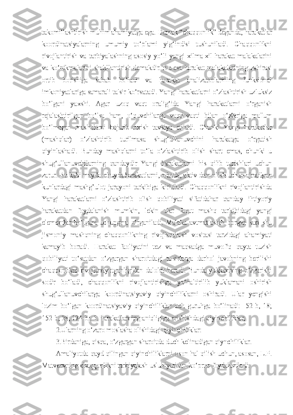 takomillashtirish muhim ahamiyatga ega. Demak “chaqqonlik” deganda, harakatlar
koordinatsiyalarning   umumiy   to‘plami   yig‘indisi   tushuniladi.   Chaqqonlikni
rivojlantirish   va   tarbiyalashning   asosiy   yo‘li   yangi   xilma-xil   harakat   malakalarini
va ko‘nikmalarini shakllantirish demakdir. Bu esa harakat malakalarining zahirasi
ortib   borishiga   sabab   bo‘ladi   va   harakat   analizatorlarining   funksional
imkoniyatlariga samarali ta'sir ko‘rsatadi. Yangi harakatlarni o‘zlashtirish uzluksiz
bo‘lgani   yaxshi.   Agar   uzoq   vaqt   oralig‘ida   Yangi   harakatlarni   o‘rganish
rejalashtirilgan   bo‘lsa   ham,   o‘quvchilarga   vaqti-vaqti   bilan   o‘zlariga   ma'lum
bo‘lmagan   mashqlarni   bajarib   turish   tavsiya   etiladi.   Chunki   Yangi   harakatlar
(mashqlar)   o‘zlashtirib   turilmasa   shug‘ullanuvchini   harakatga   o‘rgatish
qiyinlashadi.   Bunday   mashqlarni   to‘la   o‘zlashtirib   olish   shart   emas,   chunki   u
shug‘ullanuvchilarning   qandaydir   Yangi   harakatlarni   his   qilib   turishlari   uchun
zarur. Bu kabi mayda-chuyda harakatlarni, odatda, aktiv dam olish uchun ajratilgan
kunlardagi   mashg’ulot   jarayoni   tarkibiga   kiritiladi.   Chaqqonlikni   rivojlantirishda
Yangi   harakatlarni   o‘zlashtirib   olish   qobiliyati   sifatidahar   qanday   ihtiyoriy
harakatdan   foydalanish   mumkin,   lekin   ular   faqat   mashq   tarkibidagi   yangi
elementlar   bo‘lgani   uchungina   o‘rganiladi.   Malaka   avtmatlashib   borgan   sari   shu
jismoniy   mashqning   chaqqonlikning   rivojlantirish   vositasi   tarzidagi   ahamiyati
kamayib   boradi.   Harakat   faoliyatini   tez   va   maqsadga   muvofiq   qayta   tuzish
qobiliyati   to‘satdan   o‘zgargan   sharoitdagi   ta'sirlarga   darhol   javobning   berilishi
chaqqonlikni   rivojlanayotganligidan   dalolat   beradi.   Bunda   yuklamning   o‘zgarishi
sodir   bo‘ladi,   chaqqonlikni   rivojlantirishga   yo‘naltirilib   yuklamani   oshirish
shug‘ullanuvchilarga   koordinatsiyaviy   qiyinchiliklarni   oshiradi.   Ular   yengishi
lozim   bo‘lgan   koordinatsiyaviy   qiyinchiliklar   uch   guruhga   bo‘linadi:   [52-b,   18;
152-b, 28; 174-b]. 1.Harakatlarning aniqligiga erishishdagi qiyinchiliklar; 
2.Ularning o‘zaro moslasha olishidagi qiyinchiliklar: 
3.Birdaniga, qisqa, o‘zgargan sharoitda duch kelinadigan qiynchiliklar. 
Amaliyotda qayd qilingan qiyinchiliklarni oson hal qilish uchun, asosan, L.P.
Matveevning chaqqonlikni tarbiyalash uslubiyatidan ko‘proq foydalaniladi:  