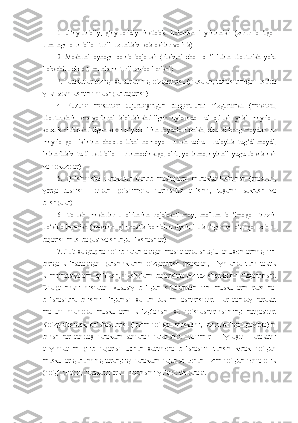 1.   G‘ayritabiiy,   g‘ayrioddiy   dastlabki   holatdan   foydalanish   (zarur   bo‘lgan
tomonga orqa bilan turib uzunlikka sakrashlar va h.k). 
2.   Mashqni   oynaga   qarab   bajarish   (diskani   chap   qo‘l   bilan   uloqtirish   yoki
bokschini chap tomonlama turib zarba berishi). 
3. harakatlar tezligi va sur'atning o‘zgartirish (masalan, tezlashtirilgan usulda
yoki sekinlashtirib mashqlar bajarish). 
4.   Fazoda   mashqlar   bajarilayotgan   chegaralarni   o‘zgartirish   (masalan,
uloqtirishda   snaryadlarni   kichiklashtirilgan   aylanadan   uloqtirish   yoki   maydoni
satxi kichiklashtirilgan sport o‘yinlaridan foydalanilanish, chunki keng maydon tor
maydonga   nisbatan   chaqqonlikni   namoyon   qilish   uchun   qulaylik   tug‘dirmaydi;
balandlikka turli usul bilan: orqamachasiga, oldi, yonlama, aylanib yugurib sakrash
va hokazolar). 
5.   Qo‘shimcha   harakatlar   kiritib   mashqlarni   murakkablashtirish   (masalan,
yerga   tushish   oldidan   qo‘shimcha   burilishlar   qo‘shib,   tayanib   sakrash   va
boshqalar). 
6.   Tanish   mashqlarni   oldindan   rejalashtirmay,   ma'lum   bo‘lmagan   tarzda
qo‘shib bajarish (masalan, gimnastik kombinatsiyalarini ko‘rgan va o‘qitgan zahoti
bajarish musobaqasi va shunga o‘xshashlar). 
7. Juft va gruppa bo‘lib bajariladigan mashqlarda shug‘ullanuvchilarning bir-
biriga   ko‘rsatadigan   qarshiliklarini   o‘zgartirish   (masalan,   o‘yinlarda   turli   taktik
kombinatsiyalarni qo‘llash, mashqlarni bajarishda tez-tez sheriklarni o‘zgartirish).
Chaqqonlikni   nisbatan   xususiy   bo‘lgan   sifatlaridan   biri   muskullarni   ratsional
bo‘shashtira   bilishni   o‘rganish   va   uni   takomillashtirishdir.   Har   qanday   harakat
ma'lum   ma'noda   muskullarni   ko‘zg‘alishi   va   bo‘shashtirilishining   natijasidir.
Ko‘zg‘alishdek, bo‘shashtirish (lozim bo‘lgan muskulni, lozim bo‘lgan payitda) ni
bilish   har   qanday   harakatni   samarali   bajarishda   muhim   rol   o‘ynaydi.   Harakatni
qoyilmaqom   qilib   bajarish   uchun   vaqtincha   bo‘shashib   turishi   kerak   bo‘lgan
muskullar guruhining tarangligi harakatni bajarish uchun lozim bo‘lgan bemalollik
(bo‘g‘iqliq)ni, harakatni erkin bajarishni yo‘qqa chiqaradi.  