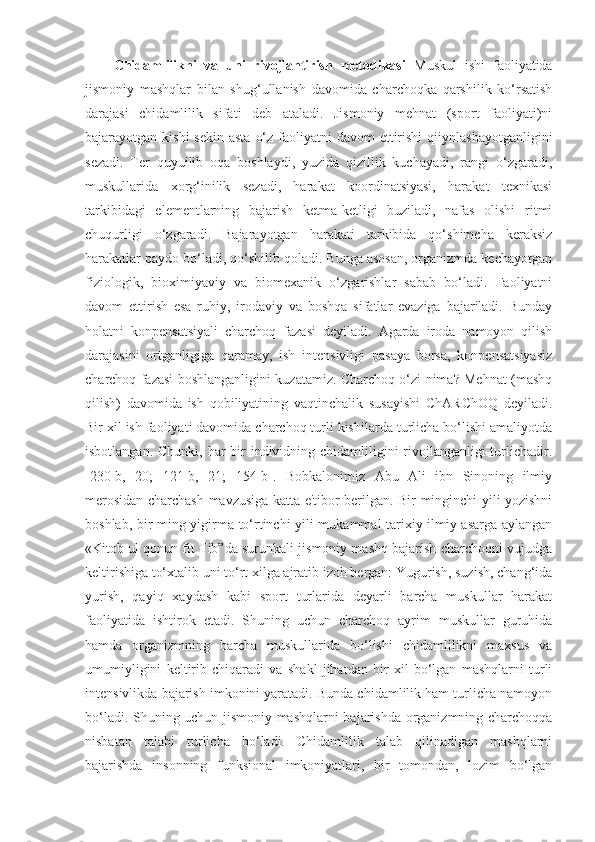 Chidamlilikni   va   uni   rivojlantirish   metodikasi   Muskul   ishi   faoliyatida
jismoniy   mashqlar   bilan   shug‘ullanish   davomida   charchoqka   qarshilik   ko‘rsatish
darajasi   chidamlilik   sifati   deb   ataladi.   Jismoniy   mehnat   (sport   faoliyati)ni
bajarayotgan kishi  sekin  asta  o‘z faoliyatni  davom  ettirishi  qiiynlashayotganligini
sezadi.   Ter   quyuilib   oqa   boshlaydi,   yuzida   qizillik   kuchayadi,   rangi   o‘zgaradi,
muskullarida   xorg‘inilik   sezadi,   harakat   koordinatsiyasi,   harakat   texnikasi
tarkibidagi   elementlarning   bajarish   ketma-ketligi   buziladi,   nafas   olishi   ritmi
chuqurligi   o‘zgaradi.   Bajarayotgan   harakati   tarkibida   qo‘shimcha   keraksiz
harakatlar paydo bo‘ladi, qo‘shilib qoladi. Bunga asosan, organizmda kechayotgan
fiziologik,   bioximiyaviy   va   biomexanik   o‘zgarishlar   sabab   bo‘ladi.   Faoliyatni
davom   ettirish   esa   ruhiy,   irodaviy   va   boshqa   sifatlar   evaziga   bajariladi.   Bunday
holatni   konpensatsiyali   charchoq   fazasi   deyiladi.   Agarda   iroda   namoyon   qilish
darajasini   ortganligiga   qaramay,   ish   intensivligi   pasaya   borsa,   konpensatsiyasiz
charchoq fazasi boshlanganligini kuzatamiz. Charchoq o‘zi nima? Mehnat (mashq
qilish)   davomida   ish   qobiliyatining   vaqtinchalik   susayishi   ChARChOQ   deyiladi.
Bir xil ish faoliyati davomida charchoq turli kishilarda turlicha bo‘lishi amaliyotda
isbotlangan. Chunki, har  bir  individning chidamliligini rivojlanganligi turlichadir.
[230-b,   20;   121-b,   21;   154-b].   Bobkalonimiz   Abu   Ali   ibn   Sinoning   ilmiy
merosidan charchash mavzusiga katta e'tibor berilgan. Bir minginchi yili yozishni
boshlab, bir ming yigirma to‘rtinchi yili mukammal tarixiy ilmiy asarga aylangan
«Kitob ul qonun fit Tib”da surunkali jismoniy mashq bajarish charchoqni vujudga
keltirishiga to‘xtalib uni to‘rt xilga ajratib izoh bergan: Yugurish, suzish, chang‘ida
yurish,   qayiq   xaydash   kabi   sport   turlarida   deyarli   barcha   muskullar   harakat
faoliyatida   ishtirok   etadi.   Shuning   uchun   charchoq   ayrim   muskullar   guruhida
hamda   organizmning   barcha   muskullarida   bo‘lishi   chidamlilikni   maxsus   va
umumiyligini   keltirib   chiqaradi   va   shakl   jihatdan   bir   xil   bo‘lgan   mashqlarni   turli
intensivlikda bajarish imkonini yaratadi. Bunda chidamlilik ham turlicha namoyon
bo‘ladi. Shuning uchun jismoniy mashqlarni bajarishda organizmning charchoqqa
nisbatan   talabi   turlicha   bo‘ladi.   Chidamlilik   talab   qilinadigan   mashqlarni
bajarishda   insonning   funksional   imkoniyatlari,   bir   tomondan,   lozim   bo‘lgan 