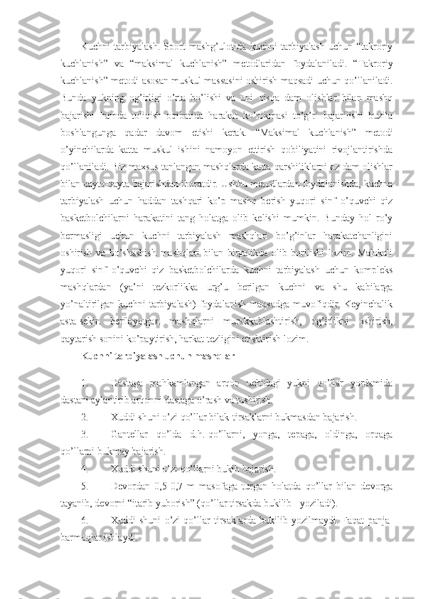 Kuchni   tarbiyalash.   Sport   mashg’ulotida   kuchni   tarbiyalash   uchun   “takroriy
kuchlanish”   va   “maksimal   kuchlanish”   metodlaridan   foydalaniladi.   “Takroriy
kuchlanish” metodi asosan muskul massasini oshirish maqsadi uchun qo’llaniladi.
Bunda   yukning   og’irligi   o’rta   bo’lishi   va   uni   qisqa   dam   olishlar   bilan   mashq
bajarishi   hamda   toliqish   oqibatida   harakat   ko’nikmasi   to’g’ri   bajarilishi   buzila
boshlangunga   qadar   davom   etishi   kerak.   “Maksimal   kuchlanish”   metodi
o’yinchilarda   katta   muskul   ishini   namoyon   ettirish   qobiliyatini   rivojlantirishda
qo’llaniladi. Biz maxsus tanlangan mashqlarda katta qarshiliklarni oz dam olishlar
bilan qayta-qayta bajarishdan iboratdir. Ushbu metodlardan foydalanishda, kuchna
tarbiyalash   uchun   haddan   tashqari   ko’p   mashq   berish   yuqori   sinf   o’quvchi   qiz
basketbolchilarni   harakatini   tang   holatga   olib   kelishi   mumkin.   Bunday   hol   ro’y
bermasligi   uchun   kuchni   tarbiyalash   mashqlari   bo’g’inlar   harakatchanligini
oshirish   va   bo’shashish   mashqlari   bilan   birgalikda   olib   borilishi   lozim.   Malakali
yuqori   sinf   o’quvchi   qiz   basketbolchilarda   kuchni   tarbiyalash   uchun   kompleks
mashqlardan   (ya’ni   tezkorlikka   urg’u   berilgan   kuchni   va   shu   kabilarga
yo’naltirilgan   kuchni   tarbiyalash)   foydalanish   maqsadga   muvofiqdir.   Keyinchalik
asta-sekin   berilayotgan   mashqlarni   murakkablashtirish,   og’irlikni   oshirish,
qaytarish sonini ko’paytirish, harkat tezligini etishtirish lozim. 
Kuchni tarbiyalash uchun mashqlar  
1. Dastaga   mahkamlangan   arqon   uchidagi   yukni   qo’llar   yordamida
dastani aylantirib arqonni dastaga o’rash va tushirish. 
2. Xuddi shuni o’zi qo’llar bilak-tirsaklarni bukmasdan bajarish. 
3. Gantellar   qo’lda   d.h.-qo’llarni,   yonga,   tepaga,   oldinga,   orqaga
qo’llarni bukmay bajarish. 
4. Xuddi shuni o’zi qo’llarni bukib bajarish. 
5. Devordan   0,5-0,7   m   masofaga   turgan   holatda   qo’llar   bilan   devorga
tayanib, devorni “itarib yuborish” (qo’llar tirsakda bukilib - yoziladi). 
6. Xuddi   shuni   o’zi   qo’llar   tirsaklarda   bukilib   yozilmaydi.   Faqat   panja-
barmoqlar ishlaydi.  