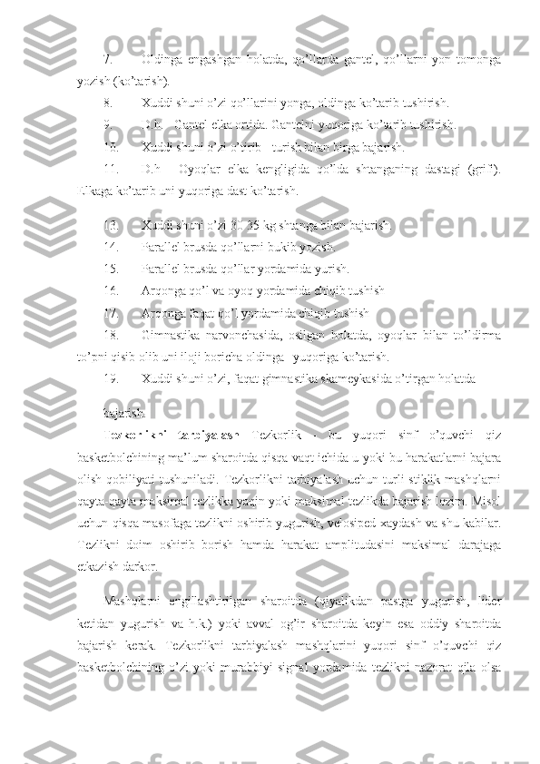 7. Oldinga   engashgan   holatda,   qo’llarda   gantel,   qo’llarni   yon   tomonga
yozish (ko’tarish). 
8. Xuddi shuni o’zi qo’llarini yonga, oldinga ko’tarib tushirish. 
9. D.h. - Gantel elka ortida. Gantelni yuqoriga ko’tarib tushirish. 
10. Xuddi shuni o’zi o’tirib - turish bilan birga bajarish. 
11. D.h   -   Oyoqlar   elka   kengligida   qo’lda   shtanganing   dastagi   (grifi).
Elkaga ko’tarib uni yuqoriga dast ko’tarish. 
13. Xuddi shuni o’zi 30-35 kg shtanga bilan bajarish. 
14. Parallel brusda qo’llarni bukib yozish. 
15. Parallel brusda qo’llar yordamida yurish. 
16. Arqonga qo’l va oyoq yordamida chiqib tushish 
17. Arqonga faqat qo’l yordamida chiqib tushish 
18. Gimnastika   narvonchasida,   osilgan   holatda,   oyoqlar   bilan   to’ldirma
to’pni qisib olib uni iloji boricha oldinga –yuqoriga ko’tarish. 
19. Xuddi shuni o’zi, faqat gimnastika skameykasida o’tirgan holatda 
bajarish. 
Tezkorlikni   tarbiyalash   Tezkorlik   -   bu   yuqori   sinf   o’quvchi   qiz
basketbolchining ma’lum sharoitda qisqa vaqt ichida u yoki bu harakatlarni bajara
olish  qobiliyati   tushuniladi.  Tezkorlikni  tarbiyalash  uchun  turli   stiklik mashqlarni
qayta-qayta maksimal tezlikka yaqin yoki maksimal tezlikda bajarish lozim. Misol
uchun qisqa masofaga tezlikni oshirib yugurish, velosiped xaydash va shu kabilar.
Tezlikni   doim   oshirib   borish   hamda   harakat   amplitudasini   maksimal   darajaga
etkazish darkor. 
Mashqlarni   engillashtirilgan   sharoitda   (qiyalikdan   pastga   yugurish,   lider
ketidan   yugurish   va   h.k.)   yoki   avval   og’ir   sharoitda   keyin   esa   oddiy   sharoitda
bajarish   kerak.   Tezkorlikni   tarbiyalash   mashqlarini   yuqori   sinf   o’quvchi   qiz
basketbolchining   o’zi   yoki   murabbiyi   signal   yordamida   tezlikni   nazorat   qila   olsa 