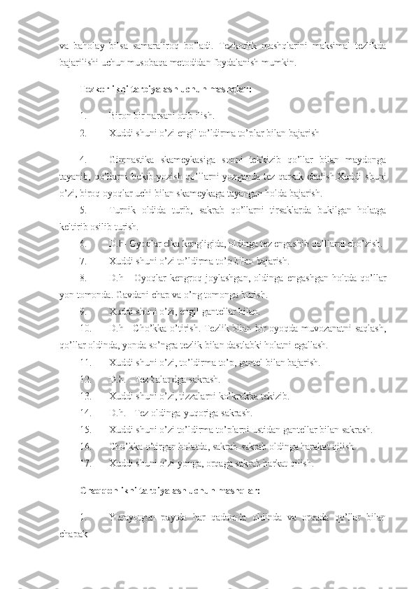 va   baholay   bilsa   samaraliroq   bo’ladi.   Tezkorlik   mashqlarini   maksimal   tezlikda
bajarilishi uchun musobaqa metodidan foydalanish mumkin. 
Tezkorlikni tarbiyalash uchun mashqlar:  
1. Biron bir narsani otib ilish. 
2. Xuddi shuni o’zi engil to’ldirma to’plar bilan bajarish 
4. Gimnastika   skameykasiga   sonni   tekkizib   qo’llar   bilan   maydonga
tayanib, qo’llarni  bukib-yozish qo’llarni  yozganda tez qarsak chalish.Xuddi  shuni
o’zi, biroq oyoqlar uchi bilan skameykaga tayangan holda bajarish. 
5. Turnik   oldida   turib,   sakrab   qo’llarni   tirsaklarda   bukilgan   holatga
keltirib osilib turish. 
6. D.h- Oyoqlar elka kengligida, oldinga tez engashib qo’llarni cho’zish. 
7. Xuddi shuni o’zi to’ldirma to’p bilan bajarish. 
8. D.h   -   Oyoqlar   kengroq   joylashgan,   oldinga   engashgan   holtda   qo’llar
yon tomonda. Gavdani chap va o’ng tomonga burish. 
9. Xuddi shuni o’zi, engil gantellar bilan. 
10. D.h - Cho’kka o’tirish. Tezlik bilan bir oyoqda muvozanatni saqlash,
qo’llar oldinda, yonda so’ngra tezlik bilan dastlabki holatni egallash. 
11. Xuddi shuni o’zi, to’ldirma to’p, gantel bilan bajarish. 
12. D.h. - Tez balandga sakrash. 
13. Xuddi shuni o’zi, tizzalarni ko’krakka tekizib. 
14. D.h. - Tez oldinga-yuqoriga sakrash. 
15. Xuddi shuni o’zi to’ldirma to’plarni ustidan gantellar bilan sakrash. 
16. Cho’kka o’tirgan holatda, sakrab-sakrab oldinga harakat qilish. 
17. Xuddi shuni o’zi yonga, orqaga sakrab harkat qilish. 
Chaqqonlikni tarbiyalash uchun mashqlar:  
1. Yurayotgan   paytda   har   qadamda   oldinda   va   orqada   qo’llar   bilan
chapak  