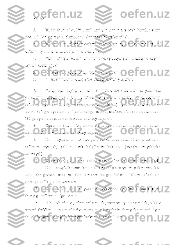 chalish. 
2. Xuddi   shuni   o’zi,  biroq  qo’llarni   yon  tomonga   yozish   hamda   oyoqni
tizzada bukib son tagida chapak chalishni moslab harakat qilish. 
3. Xuddi   shuni   o’zini,   tizzalarni   bukmasdan   oyoqni   yuqoriga   baland
ko’tarib oyoqbilan chapak chalib harakat qilish. 
4. Yarim o’tirgan va qo’llari bilan tizzasiga tayangan holatdagi sherigini
ustidan sakrab o’tish. 
5. G’ov ustidan sakrab o’tayotgandek yugurish. 
6. 60-80 sm balandlikdagi g’ov ustidan sakrab yugurish. 
7. Yurayotgan   paytga   qo’llarni   simmetrik   ravishda   oldinga,   yuqoriga,
yonga qilib harakat qilish. D.h. - Cho’kka o’tirish. Shu holatdan oldinga tashlanib
qo’llarga   tayanish.   Oldinga   tashlanganda   o’ng   (chap)   oyoqni   baland   ko’tarish
lozim. So’ngra oyoqlarni qo’llar tomonga keltirib, cho’kka o’tirish holatidan turib
180 ga aylanib orqa tomonga xuddi shunday bajarish. 
8. Xuddi   hg’shuni   o’zi,   ammo   tik   turgan   holatdan   oldinga   bir   qadam
tashlab, so’ngra esa qadam tashlamay bajarish. 
9. D.h.   -   oyoqlar   bir   oz   bukilgan,   qo’llar   orqaroqda.   Oldinga   tashlanib
qo’llarga   tayanish,   qo’llar   tirsak   bo’g’imida   bukiladi.   (oyoqlar   maydondan
uzilmaydi). 
10. Xuddi shuni o’zi, ammo tashlangandan so’ng chapak chalib bajariladi.
11. D.h. - shug’ullanuvchilar bir-birlarini orqasida yarim qadam masofada
turib,   shg’gavdani   chap   va   o’ng   tomonga   burgan   holda   to’ldirma   to’pni   bir-
birlariga qo’llari bilan uzatadilar. 
12. D.h.   -   shuni   o’zi,   bir   yuqoridan   ikkinchisi   oyoqlari   orasidan   to’pni
sherigiga qo’ldan-qo’lga uzatadi. 
13. D.h. - shuni o’zi, to’pni bel atrofida, oyoq va oyoqlar atrofida, sakkiz
raqami   shaklida.   Harakat   qildirish   mumkin.   Bu   mashqda   sherigidan   to’pni   olgan
shug’ullanuvchi sherigi bajarmagan harkatni bajarishi lozim.  