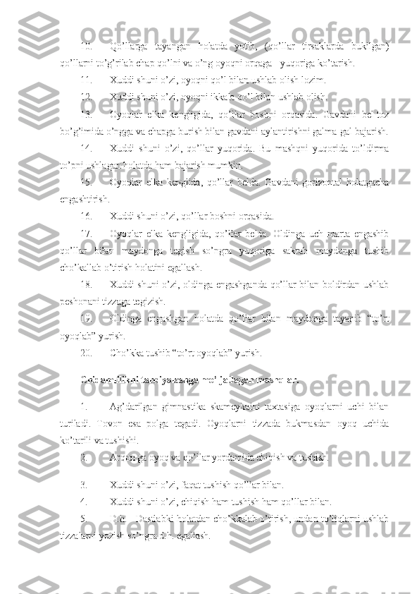 10. Qo’llarga   tayangan   holatda   yotib,   (qo’llar   tirsaklarda   bukilgan)
qo’llarni to’g’rilab chap qo’lni va o’ng oyoqni orqaga - yuqoriga ko’tarish. 
11. Xuddi shuni o’zi, oyoqni qo’l bilan ushlab olish lozim. 
12. Xuddi shuni o’zi, oyoqni ikkala qo’l bilan ushlab olish. 
13. Oyoqlar   elka   kengligida,   qo’llar   boshni   orqasida.   Gavdani   bel-toz
bo’g’imida o’ngga va chapga burish bilan gavdani aylantirishni galma-gal bajarish.
14. Xuddi   shuni   o’zi,   qo’llar   yuqorida.   Bu   mashqni   yuqorida   to’ldirma
to’pni ushlagan holatda ham bajarish mumkin. 
15. Oyoqlar   elka   kenglida,   qo’llar   belda.   Gavdani   gorizontal   holatgacha
engashtirish. 
16. Xuddi shuni o’zi, qo’llar boshni orqasida. 
17. Oyoqlar   elka   kengligida,   qo’llar   belda.   Oldinga   uch   marta   engashib
qo’llar   bilan   maydonga   tegish   so’ngra   yuqoriga   sakrab   maydonga   tushib
cho’kallab o’tirish holatini egallash. 
18. Xuddi shuni o’zi, oldinga engashganda qo’llar bilan boldirdan ushlab
peshonani tizzaga tegizish. 
19. Oldinga   engashgan   holatda   qo’llar   bilan   maydonga   tayanib   “to’rt
oyoqlab” yurish. 
20. Cho’kka tushib “to’rt oyoqlab” yurish. 
Chidamlilikni tarbiyalashga mo’ljallagan mashqlar.  
1. Ag’darilgan   gimnastika   skameykaini   taxtasiga   oyoqlarni   uchi   bilan
turiladi.   Tovon   esa   polga   tegadi.   Oyoqlarni   tizzada   bukmasdan   oyoq   uchida
ko’tarili va tushishi. 
2. Arqon ga oyoq va qo’llar yordamida chiqish va tushish. 
3. Xuddi shuni o’zi, faqat tushish qo’llar bilan. 
4. Xuddi shuni o’zi, chiqish ham tushish ham qo’llar bilan. 
5. D.h. - Dastlabki holatdan cho’kkalab o’tirish, undan to’liqlarni ushlab
tizzalarni yozish so’ngra d.h. egallash.  