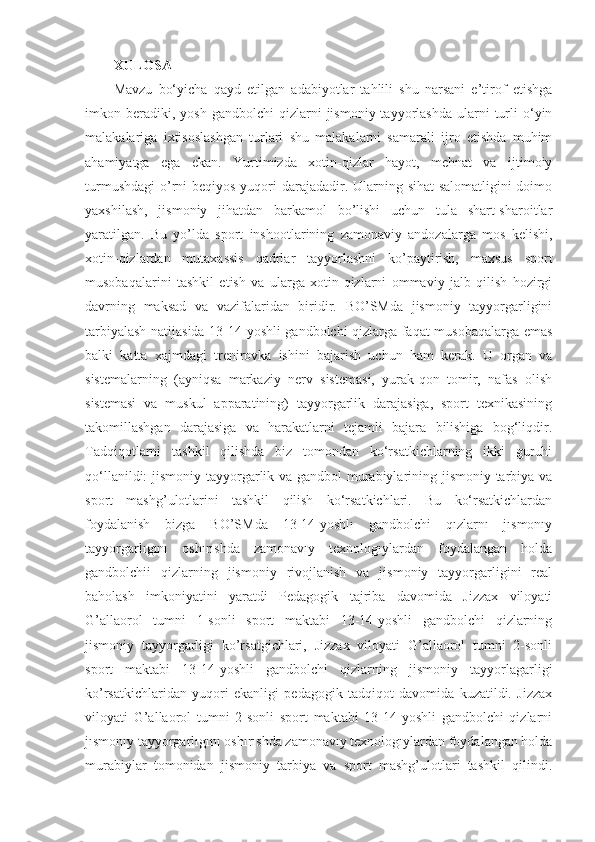 XULOSA  
Mavzu   bo‘yicha   qayd   etilgan   adabiyotlar   tahlili   shu   narsani   e’tirof   etishga
imkon  beradiki,  yosh   gandbolchi  qizlarni   jismoniy  tayyorlashda  ularni   turli  o‘yin
malakalariga   ixtisoslashgan   turlari   shu   malakalarni   samarali   ijro   etishda   muhim
ahamiyatga   ega   ekan.   Yurtimizda   xotin-qizlar   hayot,   mehnat   va   ijtimoiy
turmushdagi  o’rni  beqiyos yuqori  darajadadir. Ularning sihat-salomatligini  doimo
yaxshilash,   jismoniy   jihatdan   barkamol   bo’lishi   uchun   tula   shart-sharoitlar
yaratilgan.   Bu   yo’lda   sport   inshootlarining   zamonaviy   andozalarga   mos   kelishi,
xotin-qizlardan   mutaxassis   qadrlar   tayyorlashni   ko’paytirish,   maxsus   sport
musobaqalarini   tashkil   etish   va   ularga   xotin-qizlarni   ommaviy   jalb   qilish   hozirgi
davrning   maksad   va   vazifalaridan   biridir.   BO’SMda   jismoniy   tayyorgarligini
tarbiyalash natijasida 13-14-yoshli gandbolchi qizlarga faqat musobaqalarga emas
balki   katta   xajmdagi   trenirovka   ishini   bajarish   uchun   ham   kerak.   U   organ   va
sistemalarning   (ayniqsa   markaziy   nerv   sistemasi,   yurak-qon   tomir,   nafas   olish
sistemasi   va   muskul   apparatining)   tayyorgarlik   darajasiga,   sport   texnikasining
takomillashgan   darajasiga   va   harakatlarni   tejamli   bajara   bilishiga   bog‘liqdir.
Tadqiqotlarni   tashkil   qilishda   biz   tomondan   ko‘rsatkichlarning   ikki   guruhi
qo‘llanildi:  jismoniy tayyorgarlik va gandbol murabiylarining jismoniy tarbiya va
sport   mashg’ulotlarini   tashkil   qilish   ko‘rsatkichlari.   Bu   ko‘rsatkichlardan
foydalanish   bizga   BO’SMda   13-14-yoshlı   gandbolchi   qızlarnı   jısmonıy
tayyorgarlıgını   oshırıshda   zamonavıy   texnologıylardan   foydalangan   holda
gandbolchii   qizlarning   jismoniy   rivojlanish   va   jismoniy   tayyorgarligini   real
baholash   imkoniyatini   yaratdi   Pedagogik   tajriba   davomida   Jizzax   viloyati
G’allaorol   tumni   1-sonli   sport   maktabi   13-14-yoshli   gandbolchi   qizlarning
jismoniy   tayyorgarligi   ko’rsatgichlari,   Jizzax   viloyati   G’allaorol   tumni   2-sonli
sport   maktabi   13-14-yoshli   gandbolchi   qizlarning   jismoniy   tayyorlagarligi
ko’rsatkichlaridan   yuqori   ekanligi   pedagogik   tadqiqot   davomida   kuzatildi.   Jizzax
viloyati   G’allaorol   tumni   2-sonli   sport   maktabi   13-14-yoshli   gandbolchi   qizlarni
jısmonıy tayyorgarlıgını oshırıshda zamonavıy texnologıylardan foydalangan holda
murabiylar   tomonidan   jismoniy   tarbiya   va   sport   mashg’ulotlari   tashkil   qilindi. 