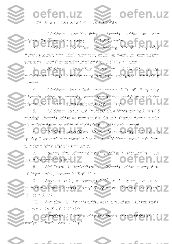 FOYDALANILGAN АDABIYOTLAR RO‘YXATI.
1. O‘zbekiston   Respublikasining   “Jismoniy   tarbiya   va   sport
to‘g‘risida”gi Qonuni (Yangi taxriri). -T.: 2015 yil 4-sentabr. 
2. O‘zbekiston   Respublikasi   Prezidentining   2021-yil   5-noyabrdagi
Yurish,   yugurish,   mini-futbol,   badminton,   stritbol   va   “workout”   sport   turlarini
yanada rivojlantirish chora-tadbirlari to‘g‘risida PQ-5282-sonli qarori. 
3. O‘zbekiston   Respublikasi   Prezidenti   2022–2026   yillarga
mo‘ljallangan   “Yangi   O‘zbekistonning   taraqqiyot   strategiyasi   to‘g‘risida”gi
Farmoni. 
4. O‘zbekiston   Respublikasi   Prezidentining   2017   yil   3   iyundagi
“Jismoniy   tarbiya   va   ommaviy   sportni   yanada   rivojlantirish   choratadbirlari
to‘g‘risida”gi 3031-sonli Qarori / Xalq so‘zi, 4 iyun 2017 yil. 
5. O‘zbekiston   Respublikasi   Prezidenti   Sh.M.Mirziyoevning   2018   yil   5
martdagi   “Jismoniy   tarbiya   va   sport   sohasida   davlat   boshqaruvi   tizimini   tubdan
takomillashtirish chora-tadbirlari to‘g‘risida”gi PF-5368 sonli Farmoni. 
6. O‘zbekiston   Respublikasi   Vazirlar   Mahkamasining   2018   yil   16
iyuldagi “Davlat ta’lim muassasalari  huzurida sport klublarini tashkil  etish chora-
tadbirlari to‘g‘risida”gi 542-sonli qarori. 
7. Umumiy   o’rta   ta’limning   jismoniy   tarbiya   bo’yicha   milliy   o’quv
dasturi Toshkent 2021y.84b 
8. Abdullayev   R.   Xonkeldiyev   SH.   Jismoniy   tarbiya   nazariyasi   va
uslubiyati darslik, Toshkent: 2005-yil .310b 
9. Ахмедов   Ф . Қ .,   Атамуродов   Ш . Ў   ва   бошқалар .,   Бошланғич
синфларда   жисмоний   тарбия .   Услубий   қўлланма .   “ Истиқлол   нашриёти ”
Тошкент  -2013 й  
10. Axmedov F.Q., Jismoniy tarbiya va sport nazariyasi “Ruhsora servis”
нашриёти . DARSLIK. 2021 323b. 
11. Axmedov F.Q. Jismoniy tarbiya nazariyasi va metodikasi fanidan 101-
savolga 101 javob Jizzax - 2011 yil.  