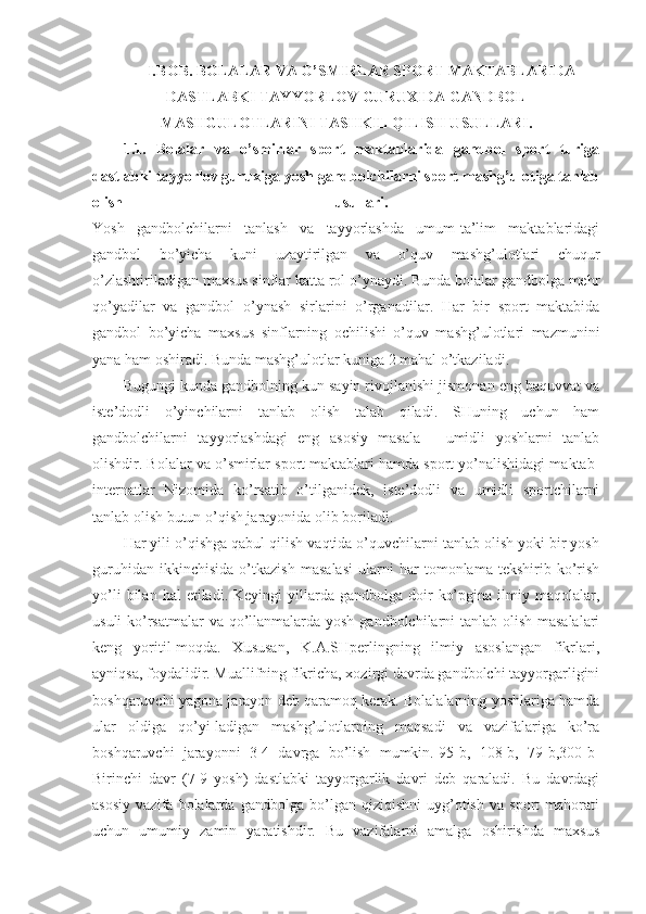 I . BOB. BOLALAR VA O’SMIRLAR SPORT MAKTABLARIDA
DASTLABKI TAYYORLOV GURUXIDA GANDBOL
MASHGULOTLARINI TASHKIL QILISH USULLARI.
1.1.   Bolalar   va   o’smirlar   sport   maktablarida   gandbol   sport   turiga
dastlabki tayyorlov guruxiga yosh gandbolchilarni sport mashg’ulotiga tanlab
olish   usullari.  
Yosh   gandbolchilarni   tanlash   va   tayyorlashda   umum-ta’lim   maktablaridagi
gandbol   bo’yicha   kuni   uzaytirilgan   va   o’quv   mashg’ulotlari   chuqur
o’zlashtiriladigan maxsus sinflar katta rol o’ynaydi. Bunda bolalar gandbolga mehr
qo’yadilar   va   gandbol   o’ynash   sirlarini   o’rganadilar.   Har   bir   sport   maktabida
gandbol   bo’yicha   maxsus   sinflarning   ochilishi   o’quv   mashg’ulotlari   mazmunini
yana ham oshiradi. Bunda mashg’ulotlar kuniga 2 mahal o’tkaziladi. 
Bugungi kunda gandbolning kun sayin rivojlanishi jismonan eng baquvvat va
iste’dodli   o’yinchilarni   tanlab   olish   talab   qiladi.   SHuning   uchun   ham
gandbolchilarni   tayyorlashdagi   eng   asosiy   masala   -   umidli   yoshlarni   tanlab
olishdir. Bolalar va o’smirlar sport maktablari hamda sport yo’nalishidagi maktab-
internatlar   Nizomida   ko’rsatib   o’tilganidek,   iste’dodli   va   umidli   sportchilarni
tanlab olish butun o’qish jarayonida olib boriladi. 
Har yili o’qishga qabul qilish vaqtida o’quvchilarni tanlab olish yoki bir yosh
guruhidan   ikkinchisida   o’tkazish   masalasi   ularni   har   tomonlama   tekshirib   ko’rish
yo’li  bilan  hal  etiladi.  Keyingi  yillarda  gandbolga  doir   ko’pgina  ilmiy  maqolalar,
usuli  ko’rsatmalar  va qo’llanmalarda yosh gandbolchilarni tanlab olish masalalari
keng   yoritil-moqda.   Xususan,   K.A.SHperlingning   ilmiy   asoslangan   fikrlari,
ayniqsa, foydalidir. Muallifning fikricha, xozirgi davrda gandbolchi tayyorgarligini
boshqaruvchi yagona jarayon deb qaramoq kerak. Bolalalarning yoshlariga hamda
ular   oldiga   qo’yi-ladigan   mashg’ulotlarning   maqsadi   va   vazifalariga   ko’ra
boshqaruvchi   jarayonni   3-4   davrga   bo’lish   mumkin.[95-b,   108-b,   79-b,300-b]
Birinchi   davr   (7-9   yosh)   dastlabki   tayyorgarlik   davri   deb   qaraladi.   Bu   davrdagi
asosiy   vazifa   bolalarda   gandbolga   bo’lgan   qiziqishni   uyg’otish   va   sport   mahorati
uchun   umumiy   zamin   yaratishdir.   Bu   vazifalarni   amalga   oshirishda   maxsus 