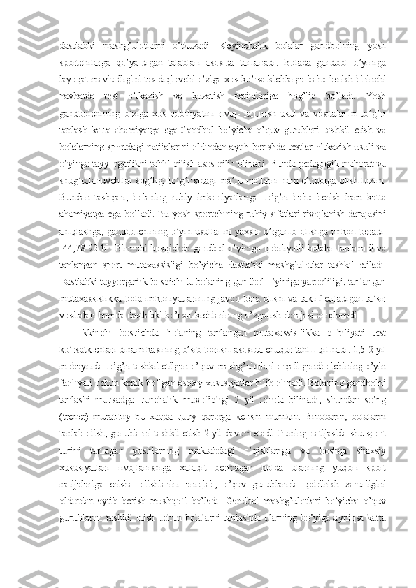 dastlabki   mashg’ulotlarni   o’tkazadi.   Keyinchalik   bolalar   gandbolning   yosh
sportchilarga   qo’ya-digan   talablari   asosida   tanlanadi.   Bolada   gandbol   o’yiniga
layoqat mavjudligini tas-diqlovchi o’ziga xos ko’rsatkichlarga baho berish birinchi
navbatda   test   o’tkazish   va   kuzatish   natijalariga   bog’liq   bo’ladi.   Yosh
gandbolchining   o’ziga   xos   qobiliyatini   rivoj-   lantirish   usul   va   vositalarini   to’g’ri
tanlash   katta   ahamiyatga   ega.Gandbol   bo’yicha   o’quv   guruhlari   tashkil   etish   va
bolalarning sportdagi natijalarini oldindan aytib berishda testlar o’tkazish usuli va
o’yinga tayyorgarlikni tahlil qilish asos qilib olinadi. Bunda pedagogik mahorat va
shug’ullanuvchilar sog’ligi to’g’risidagi ma’lu-motlarni ham e’tiborga olish lozim.
Bundan   tashqari,   bolaning   ruhiy   imkoniyatlariga   to’g’ri   baho   berish   ham   katta
ahamiyatga ega bo’ladi. Bu yosh sportchining ruhiy sifatlari rivojlanish darajasini
aniqlashga, gandbolchining o’yin usullarini yaxshi o’rganib olishga imkon beradi.
[44;78-92-b]. Birinchi bosqichda gandbol o’yiniga qobiliyatli bolalar tanlanadi va
tanlangan   sport   mutaxassisligi   bo’yicha   dastlabki   mashg’ulotlar   tashkil   etiladi.
Dastlabki tayyorgarlik bosqichida bolaning gandbol o’yiniga yaroqliligi, tanlangan
mutaxassislikka bola imkoniyatlarining javob bera olishi va taklif etiladigan ta’sir
vositalari hamda dastlabki ko’rsat-kichlarining o’zgarish darajasi aniqlanadi.
Ikkinchi   bosqichda   bolaning   tanlangan   mutaxassis-likka   qobiliyati   test
ko’rsatkichlari dinamikasining o’sib borishi asosida chuqur tahlil qilinadi. 1,5-2 yil
mobaynida to’g’ri tashkil etilgan o’quv-mashg’ulotlari orqali gandbolchining o’yin
faoliyati uchun kerak bo’lgan asosiy xususiyatlar bilib olinadi. Bolaning gandbolni
tanlashi   maqsadga   qanchalik   muvofiqligi   2   yil   ichida   bilinadi,   shundan   so’ng
(trener)   murabbiy   bu   xaqda   qatiy   qarorga   kelishi   mumkin.   Binobarin,   bolalarni
tanlab olish, guruhlarni tashkil etish 2 yil davom etadi. Buning natijasida shu sport
turini   tanlagan   yoshlarning   maktabdagi   o’qishlariga   va   boshqa   shaxsiy
xususiyatlari   rivojlanishiga   xalaqit   bermagan   holda   ularning   yuqori   sport
natijalariga   erisha   olishlarini   aniqlab,   o’quv   guruhlarida   qoldirish   zarurligini
oldindan   aytib   berish   mushqo`l   bo’ladi.   Gandbol   mashg’ulotlari   bo’yicha   o’quv
guruhlarini   tashkil   etish   uchun   bolalarni   tanlashda   ularning   bo’yiga   ayniqsa   katta 