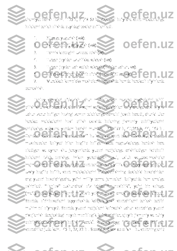 ahamiyat berish lozim. [125-b, 31;48-57-b]. Gandbol bo’yicha sport maktablariga
bolalarni tanlab olishda quyidagi testlar qo’llaniladi. 
1. 30  m  ga yugurish ( sek ). 
2. To’pni olib 30  m²  yurish ( sek ). 
3. Tennis koptogini uzoqqa otish ( m ). 
4. Turgan joyidan uzunlikka sakrash ( sm ). 
5. Turgan joydan uch xatlab sakrash (bolalar uchun,  sm ). 
6. Oltita ustunchani aylanib o’tish (masofa 30  m ,  sek ). 
7. Murakkab kompleks mashqlarni bajarishda hamda harakatli o’yinlarda
qatnashish. 
Tanlov   sinovlari   o’tkazish   uchun   mo’ljallangan   nazorat   mashqlarini   tahlil
qilish shuni ko’rsatadiki, ular o’z xajmi va ko’rsatkichlari bo’yicha gandbol o’yini
uchun   zarur   bo’lgan   hozirgi   zamon   talablariga   bemalol   javob   beradi,   chunki   ular
harakat   malakalarini   hosil   qilish   asosida   bolaning   jismoniy   qobiliyatlarini
aniqlashga   xolisona   yordam   berishi   mumkin.   [32;   197-b,   40;265-b,   44;   169-b].
Gandbol   sport   turiga   “sport   tanlovi”   bu   keljakda   sport   takomillashuvi,   jumladan
musobaqalar   faoliyati   bilan   bog’liq   bo’lgan   katta   nagruzkalarga   bardosh   bera
oladigan   va   aynan   shu   jarayonlarda   yuqori   natijalarga   erishiladigan   istiqbolli
bolalarni   izlab   topishga   imkon   yaratidagan   usul,   uslub   va   test-mashqlar
majmuasini qo’llash jarayonidir. Sport tanlovi ko’p yillik sport tayyorgarligi bilan
uzviy   bog’liq   bo’lib,   sport   malakalalarini   o’zlashtirishning   dastlabki   bosqichidan
eng   yuqori   bosqichigacha,   ya’ni   milliy   terma   jamoalari   faoliyatida   ham   amalga
oshiriladi.   “Tanlov”   tushunchasi   o’z   ichiga   “munosiblik”,   ya’ni   bir   sohaga
(ma’lum   faoliyatiga)   insonni   munosib   yoki   munosib   emasligi   masalasini   kiritadi.
Sportda   o’rinbosarlarni   tayyorlashda   kelajak   yosh   sportchilarni   tanlash   tartibi
muhim rol o’ynaydi. Sportda yuqori natijalarni ko’rsatish uchun sportchiga yuqori
rivojlanish darajasidagi noyob morfologik ko’rsatrichlar, ajoyib jismoniy va ruhiy
qobiliyatlar   kompleksi   bo’lishi   kerak 6
.   Bunday   uyg   ’   un-likka   ega   bo’lgan
sportchilar juda kam. [45-b, 27; 72-b].  Sportchini tanlab olish  – bu sportning aniq 