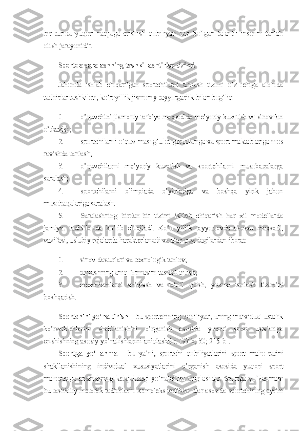 bir   turida   yuqori   natijaga   erishish   qobiliyati   bor   bo’lgan   talantli   insonni   tanlab
olish jarayonidir. 
Sportda saralashning tashkillashtirish tizimi .
Jahonda   ishlab   chiqarilgan   sportchilarni   tanlash   tizimi   o’z   ichiga   alohida
tadbirlar tashkiloti, ko’p yillik jismoniy tayyorgarlik bilan bog’liq: 
1. o’quvchini jismoniy tarbiya maqsadida me’yoriy kuzatish va sinovdan
o’tkazish; 
2. sportchilarni o’quv-mashg’ulot guruhlariga va sport maktablariga mos
ravishda tanlash; 
3. o’quvchilarni   me’yoriy   kuzatish   va   sportchilarni   musobaqalarga
saralash; 
4. sportchilarni   olimpiada   o’yinlariga   va   boshqa   yirik   jahon
musobaqalariga saralash. 
5. Saralashning   birdan-bir   tizimi   ishlab   chiqarish   har   xil   modellarda
jamiyat   tadbirlarida   ko’rib   chiqiladi.   Ko’p   yillik   tayyorlovda   asosan   maqsadi,
vazifasi, uslubiy rejalarda harakterlanadi va ular quyidagilardan iborat: 
1. sinov dasturlari va texnologik tanlov; 
2. tanlashning aniq formasini tashkil qilish; 
3. mexanizmlarni   aniqlash   va   tahlil   qilish,   yozma   tanlash   tizimini
boshqarish. 
Sportchini yo’naltirish  – bu sportchining qobiliyati, uning individual ustalik
ko’rsatkichlarini   shakllanishini   o’rganish   asosida   yuqori   sport   ustalariga
erishishning asosiy yo’nalishlarini aniqlashdir. [97-b, 30; 215-b]. 
Sportga   yo’llanma   -   bu   ya’ni,   sportchi   qobiliyatlarini   sport   maho-ratini
shakllanishining   individual   xususiyatlarini   o’rganish   asosida   yuqori   sport
mahoratiga erishishning kelajakdagi yo’nalishini aniqlashdir. Sportga yo’llanmani
bu tashkiliy metodik tadbirlarni kompleks tartibini ular asosida sportchining ayrim 