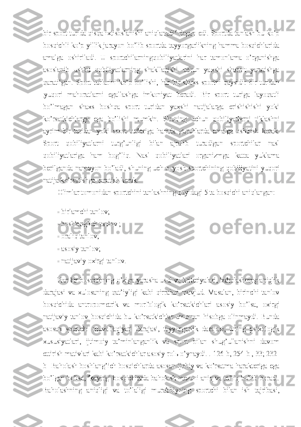 bir sport turida qisqa ixtisoslanishi aniqlanadi 7
  degan edi. Sportda tanlash bu ko’p
bosqichli ko’p yillik jarayon bo’lib sportda tayyorgarlikning hamma bosqichlarida
amalga   oshiriladi.   U   sportchilarningqobiliyatlarini   har   tamonlama   o’rganishga
asoslanib   ushbu   qobiliyatlarning   shakllanishi   uchun   yaxshi   sharoit   yaratishga
qaratilgan.   Sport   turlarini   ko’p   bo’lishi,   har   bir   shaxs   sportni   qaysidir   bir   turidan
. yuqori   mahoratlarni   egallashga   imkoniyat   beradi.   Bir   sport   turiga   layoqatli
bo’lmagan   shaxs   boshqa   sport   turidan   yaxshi   natijalarga   erishishishi   yoki
ko’rsatkichlarga   ega   bo’lishi   mumkin.   Shuning   uchun   qobiliyatlarni   tiklashni
ayrim   bir   turidan   yoki   sport   turlariga   hamda   guruhlarda   amalga   oshirish   kerak.
Sport   qobiliyatlarni   turg’unligi   bilan   ajralib   turadigan   sportchilar   nasl
qobiliyatlariga   ham   bog’liq.   Nasl   qobiliyatlari   organizmga   katta   yuklama
berilganda namoyon bo’ladi, shuning uchun yosh sportchining qobiliyatini yuqori
natija ko’rsatishga qaratish kerak. 
Olimlar tomonidan sportchini tanlashning quyidagi 5 ta bosqichi aniqlangan: 
 birlamchi tanlov; 
 boshlang’ich tanlov ; 
 oraliq tanlov; 
 asosiy tanlov; 
 natijaviy oxirgi tanlov. 
Har bir bosqichning o’ziga yarasha usul va kriteriyalari, baholashning aniqlik
darajasi   va   xulosaning   qat’iyligi   kabi   qirralari   mavjud.   Masalan,   birinchi   tanlov
bosqichida   antropometrik   va   morfologik   ko’rsatkichlari   asosiy   bo’lsa,   oxirgi
natijaviy   tanlov   bosqichida   bu   ko’rsatkichlar   umuman   hisobga   olinmaydi.   Bunda
asosan   sportchi   muvaffaqiyati   darajasi,   tayyorgarlik   darajasi,   uning   psixologik
xususiyatlari,   ijtimoiy   ta’minlanganlik   va   sport   bilan   shug’ullanishni   davom
ettirish mativlari kabi ko’rsatkichlar asosiy rolь o’ynaydi. .[126-b, 254-b , 33; 232-
b] Baholash boshlang’ich bosqichlarda asosan ijobiy va ko’rsatma harakteriga ega
bo’lgan bo’lsa,  9
keyingi bosqichlarda baholash mezoni aniq va to’liq bo’lib boradi.
Baholashning   aniqligi   va   to’laligi   murabbiyning   sportchi   bilan   ish   tajribasi, 