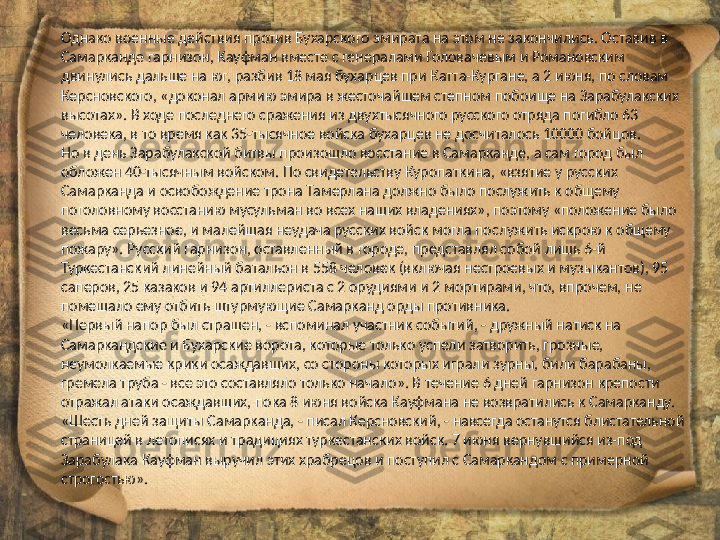 Однако военные действия против Бухарского эмирата на этом не закончились. Оставив в 
Самарканде гарнизон, Кауфман вместе с генералами Головачевым и Романовским 
двинулись дальше на юг, разбив 18 мая бухарцев при Катта-Кургане, а 2 июня, по словам 
Керсновского, «доконал армию эмира в жесточайшем степном побоище на Зарабулакских 
высотах». В ходе последнего сражения из двухтысячного русского отряда погибло 63 
человека, в то время как 35-тысячное войска бухарцев не досчиталось 10000 бойцов.
Но в день Зарабулакской битвы произошло восстание в Самарканде, а сам город был 
обложен 40-тысячным войском. По свидетельству Куропаткина, «взятие у русских 
Самарканда и освобождение трона Тамерлана должно было послужить к общему 
поголовному восстанию мусульман во всех наших владениях», поэтому «положение было 
весьма серьезное, и малейшая неудача русских войск могла послужить искрою к общему 
пожару». Русский гарнизон, оставленный в городе, представлял собой лишь 6-й 
Туркестанский линейный батальон в 558 человек (включая нестроевых и музыкантов), 95 
саперов, 25 казаков и 94 артиллериста с 2 орудиями и 2 мортирами, что, впрочем, не 
помешало ему отбить штурмующие Самарканд орды противника.
«Первый напор был страшен, - вспоминал участник событий, - дружный натиск на 
Самаркандские и Бухарские ворота, которые только успели затворить, грозные, 
неумолкаемые крики осаждавших, со стороны которых играли зурны, били барабаны, 
гремела труба - все это составляло только начало». В течение 6 дней гарнизон крепости 
отражал атаки осаждавших, пока 8 июня войска Кауфмана не возвратились к Самарканду. 
«Шесть дней защиты Самарканда, - писал Керсновский, - навсегда останутся блистательной 
страницей в летописях и традициях туркестанских войск. 7 июня вернувшийся из-под 
Зарабулака Кауфман выручил этих храбрецов и поступил с Самаркандом с примерной 
строгостью». 