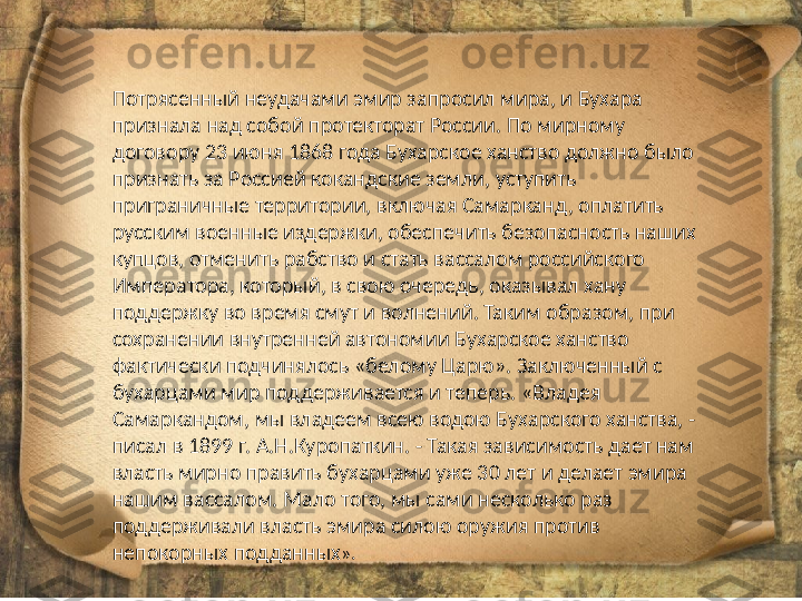 Потрясенный неудачами эмир запросил мира, и Бухара 
признала над собой протекторат России. По мирному 
договору 23 июня 1868 года Бухарское ханство должно было 
признать за Россией кокандские земли, уступить 
приграничные территории, включая Самарканд, оплатить 
русским военные издержки, обеспечить безопасность наших 
купцов, отменить рабство и стать вассалом российского 
Императора, который, в свою очередь, оказывал хану 
поддержку во время смут и волнений. Таким образом, при 
сохранении внутренней автономии Бухарское ханство 
фактически подчинялось «белому Царю». Заключенный с 
бухарцами мир поддерживается и теперь. «Владея 
Самаркандом, мы владеем всею водою Бухарского ханства, - 
писал в 1899 г. А.Н.Куропаткин. - Такая зависимость дает нам 
власть мирно править бухарцами уже 30 лет и делает эмира 
нашим вассалом. Мало того, мы сами несколько раз 
поддерживали власть эмира силою оружия против 
непокорных подданных ». 