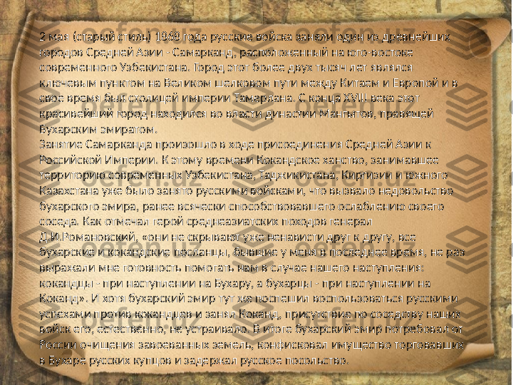 2 мая (старый стиль) 1868 года русские войска заняли один из древнейших 
городов Средней Азии - Самарканд, расположенный на юго-востоке 
современного Узбекистана. Город этот более двух тысяч лет являлся 
ключевым пунктом на Великом шелковом пути между Китаем и Европой и в 
свое время был столицей империи Тамерлана. С конца XVIII века этот 
красивейший город находился во власти династии Мангытов, правящей 
Бухарским эмиратом.
Занятие Самарканда произошло в ходе присоединения Средней Азии к 
Российской Империи. К этому времени Кокандское ханство, занимавшее 
территорию современных Узбекистана, Таджикистана, Киргизии и южного 
Казахстана уже было занято русскими войсками, что вызвало недовольство 
бухарского эмира, ранее всячески способствовавшего ослаблению своего 
соседа. Как отмечал герой среднеазиатских походов генерал 
Д.И.Романовский, «они не скрывают уже ненависти друг к другу, все 
бухарские и кокандские посланцы, бывшие у меня в последнее время, не раз 
выражали мне готовность помогать нам в случае нашего наступления: 
кокандцы - при наступлении на Бухару, а бухарцы - при наступлении на 
Коканд». И хотя бухарский эмир тут же поспешил воспользоваться русскими 
успехами против кокандцев и занял Коканд, присутствие по соседству наших 
войск его, естественно, не устраивало. В итоге бухарский эмир потребовал от 
России очищения завоеванных земель, конфисковал имущество торговавших 
в Бухаре русских купцов и задержал русское посольство. 