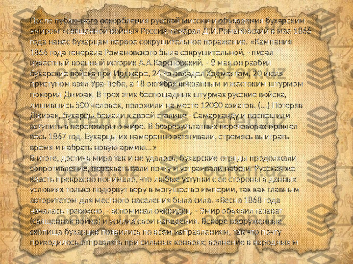 После публичного оскорбления русской миссии и объявления бухарским 
эмиром «священной войны» России, генерал Д.И.Романовский в мае 1866 
года нанес бухарцам первое сокрушительное поражение. «Кампания 
1866 года генерала Романовского была сокрушительной, - писал 
известный военный историк А.А.Керсновский. - 8 мая он разбил 
бухарские войска при Ирджаре, 24-го овладел Ходжеятом, 20 июля 
приступом взял Ура-Тюбе, а 18 октября внезапным и жестоким штурмом 
покорил Джизак. В трех этих беспощадных штурмах русские войска, 
лишившись 500 человек, положили на месте 12000 азиатов. (...) Потеряв 
Джизак, бухарцы бежали к своей столице - Самарканду и поспешили 
вступить в переговоры о мире. В безрезультатных переговорах прошел 
весь 1867 год. Бухарцы их намеренно затягивали, стремясь выиграть 
время и набрать новую армию...»
В итоге, достичь мира так и не удалось, бухарские отряды продолжали 
сопротивление, перехватывали почту и устраивали набеги. Русская же 
власть прекрасно понимало, что любые уступки с ее стороны в данных 
условиях только подорвут веру в могущество империи, так как главным 
авторитетом для местного населения была сила. «Весна 1868 года 
началась тревожно, - вспоминал очевидец. - Эмир объявил газават 
(священная война) и усилил свои нападения. Вскоре вооруженные 
скопища бухарцев появились по всем направлениям, так что почту 
приходилось отправлять при сильных конвоях; волнение в народных м 
