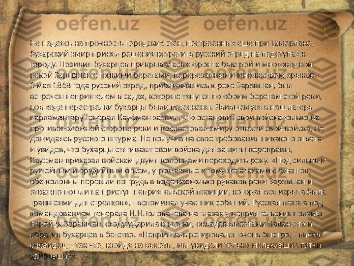 Не надеясь на прочность городских стен, построенных еще при Тамерлане, 
бухарский эмир принял решения встретить русский отряд на подступах к 
городу. Позиция бухарцев прикрывалась с фронта быстрой и многоводной 
рекой Зарявшан с тонкими берегами, перерезанными множеством арыков.
1 мая 1868 года русский отряд, приблизившись к реке Зарявшан, был 
встречен неприятелем в садах, которые тянутся по обоим берегам этой реки, 
нов ходе перестрелки бухарцы были потеснены. Явившемуся в наш лагерь 
парламентеру генерал Кауфман заявил, что остановит свои войска только на 
противоположной стороне реки и посоветовал эмиру отвести свои войска, не 
дожидаясь русского штурма. Не получив на свое требования никакого ответа 
и увидев, что бухарцы стягивают свои войска для защиты переправы, 
Кауфман приказал войскам двумя колоннами переходить реку. «Под сильным 
ружейным и орудийным огнем, угрожаемые к тому же атаками с флангов, 
обе колонны перешли по грудь в воде несколько рукавов реки Зарявшан и 
отважно пошли на приступ неприятельской позиции, которая вся изрыта была 
траншеями для стрелков», - вспоминал участник событий. Русская пехота под 
командованием генерала Н.Н.Головачева на глазах у неприятельских полчищ 
перейдя Зеравшан, сходу ударила в штыки, овладев высотами Чапан-Ата и 
обратив бухарцев в бегство. «Неприятель ретировался очень быстро, - писал 
очевидец, - так что, взойдя на высоты, мы увидели только мелькавшие пятки 
удиравших». 