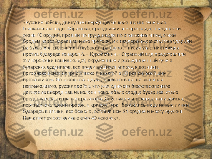 «Русские войска, двинутые вперед двумя колоннами: генерала 
Головачева и подп. Абрамова, преодолели все преграды, преодолели 
огонь 40 орудий, прошли по грудь в воде по отысканным под огнем 
бродам через Зеравшан и его притоки, и с неудержимою отвагою ударили 
на бухарцев, сидевших в глубоких траншеях, - писал участник похода 
против бухарцев генерал А.Н.Куропаткин. - Странный вид представляли 
эти горсточки наших солдат, окруженные и разъединенный тучею 
бухарских всадников, все подвигавшиеся вперед к позиции, 
признававшейся неприступною и занятой в 10 раз сильнейшим 
противником. Но такова сила духа, такова отвага, не знающая 
невозможного, русских войск, что уже одно это безостановочное 
движение вперед наших колонн поколебало сердца бухарцев, стало 
представляться и им неотразимым. Действительно, когда наши войска, 
перейдя последний проток, с криком "ура" бросились на длинные линии 
бухарцев в штыки, все бежало, оставив нам 21 орудие и массу оружия 
Наша потеря составила около 40 человек». 