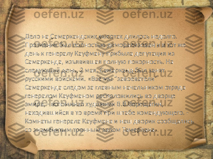 Дело на Самаркандских высотах длилось недолго. 
Противник был полностью деморализован и в тот же 
день к генералу Кауфману прибыла депутация из 
Самарканда, изъявившая полную покорность. На 
следующий день, 2 мая, Самарканд был занят 
русскими войсками. «Все мы "завоеватели" 
Самарканда следом за главным начальником отряда 
генералом Кауфманом расположились во дворце 
эмира, - вспоминал художник В.В.Верещагин, 
находившийся в то время при штабе командующего. - 
Комнаты генерала Кауфмана и наш дворик сообщались 
со знаменитым тронным залом Тамерлана ». 