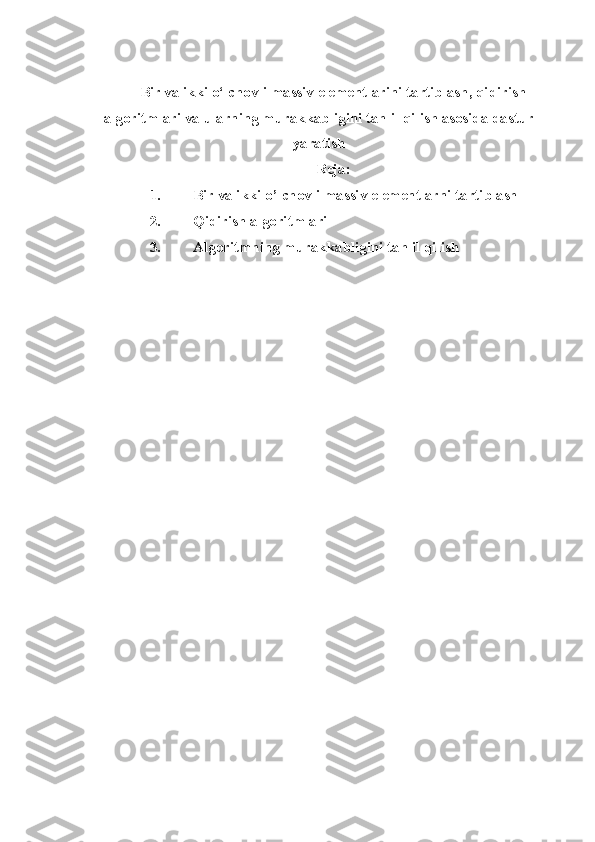 Bir va ikki o‘lchovli massiv elementlarini tartiblash, qidirish
algoritmlari va ularning murakkabligini tahlil qilish asosida dastur
yaratish
Reja:
1. Bir va ikki o’lchovli massiv elementlarni tartiblash
2. Qidirish algoritmlari
3. Algoritmning murakkabligini tahlil qilish 
