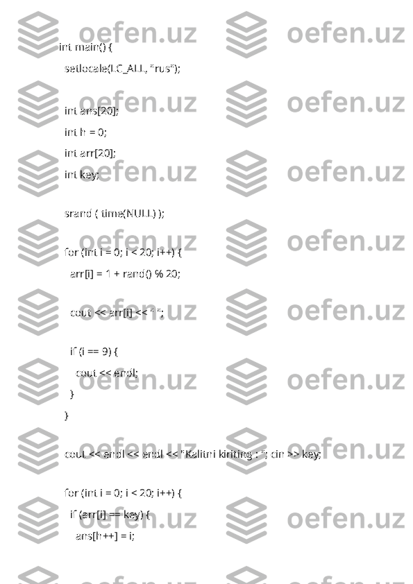 int main() {
    setlocale(LC_ALL, "rus");
   
    int ans[20]; 
    int h = 0;
    int arr[20]; 
    int key; 
 
    srand ( time(NULL) );
 
    for (int i = 0; i < 20; i++) {
        arr[i] = 1 + rand() % 20; 
 
        cout << arr[i] << " "; 
 
        if (i == 9) {
            cout << endl;
        }
    }
 
    cout << endl << endl << " Kalitni   kiriting  : "; cin >> key; 
 
    for (int i = 0; i < 20; i++) {
        if (arr[i] == key) { 
            ans[h++] = i; 