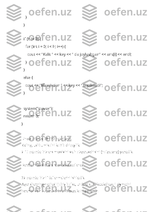         }
    }
 
    if (h != 0) {
        for (int i = 0; i < h; i++) {
            cout << "Kalit " << key << " da joylashgan" << ans[i] << endl; 
        }
    }
    else {
        cout << "Massivdan " << key << " topilmadi";
    }
   
    system("pause");
    return 0;
}
Lineer qidiruv 28 - 32 qatorlarda.
Keling, ushbu misolni ko'rib chiqaylik:
9-10 qatorda: biz ans massivini va h o'zgaruvchisini (nolga teng) yaratdik.
Barcha indekslar ans massivida saqlanadi.
29-qatorda: biz if dallanmalarini ishlatdik.
Agar shartning natijasi ijobiy bo'lsa, unda ans [h] katakchaga i qiymatini 
beramiz va h o'zgaruvchisini bittaga ko'paytiramiz. 