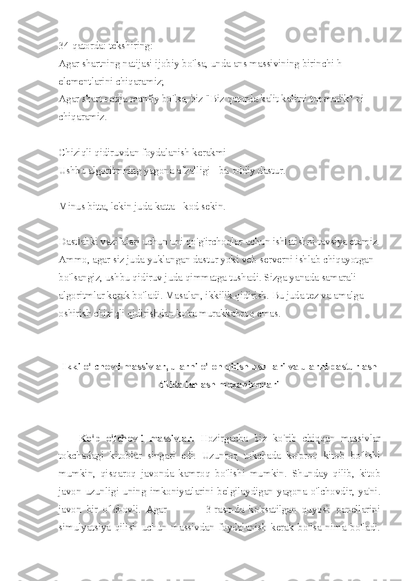 34-qatorda: tekshiring:
Agar shartning natijasi ijobiy bo'lsa, unda ans massivining birinchi h 
elementlarini chiqaramiz;
Agar shart natija manfiy bo'lsa, biz "Biz qatorda kalit kalitni topmadik" ni 
chiqaramiz.
Chiziqli qidiruvdan foydalanish kerakmi
Ushbu algoritmning yagona afzalligi - bu oddiy dastur.
Minus bitta, lekin juda katta - kod sekin.
Dastlabki vazifalari uchun uni qo'g'irchoqlar uchun ishlatishni tavsiya etamiz.
Ammo, agar siz juda yuklangan dastur yoki veb-serverni ishlab chiqayotgan 
bo'lsangiz, ushbu qidiruv juda qimmatga tushadi. Sizga yanada samarali 
algoritmlar kerak bo'ladi. Masalan, ikkilik qidirish. Bu juda tez va amalga 
oshirish chiziqli qidirishdan ko'ra murakkabroq emas.
Ikki o‘lchovli massivlar, ularni e’lon qilish usullari va ularni dasturlash
tilida ishlash mexanizmlari
Ko'p   o'lchovli   massivlar.   Hozirgacha   biz   ko'rib   chiqqan   massivlar
tokchadagi   kitoblar   singari   edi.   Uzunroq   tokchada   ko'proq   kitob   bo'lishi
mumkin,   qisqaroq   javonda   kamroq   bo'lishi   mumkin.   Shunday   qilib,   kitob
javon   uzunligi   uning   imkoniyatlarini  belgilaydigan   yagona   o'lchovdir,  ya'ni.
javon   bir   o'lchovli.   Agar                 3-rasmda   ko'rsatilgan   quyosh   panellarini
simulyatsiya   qilish   uchun   massivdan   foydalanish   kerak   bo'lsa   nima   bo'ladi. 