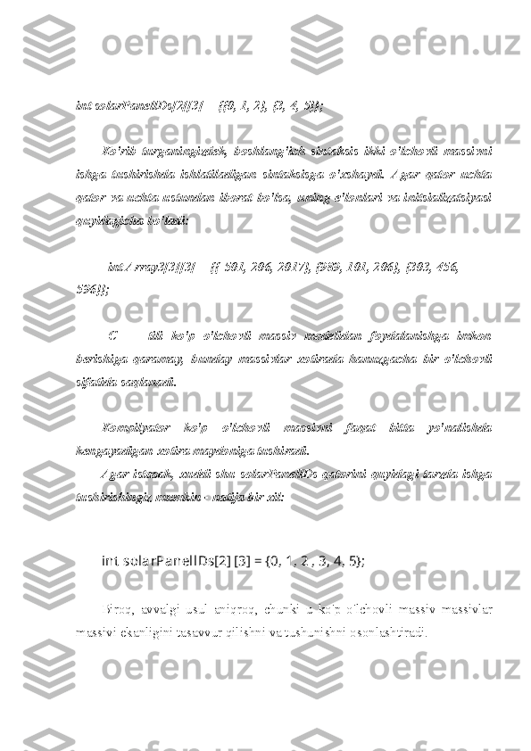 int solarPanellDs[2][3] = {{0, 1, 2}, {3, 4, 5}};
Ko'rib   turganingizdek,   boshlang'ich   sintaksis   ikki   o'lchovli   massivni
ishga   tushirishda   ishlatiladigan   sintaksisga   o'xshaydi.   Agar   qator   uchta
qator va uchta  ustundan  iborat bo'lsa,  uning  e'lonlari  va  initsializatsiyasi
quyidagicha bo'ladi:
int Array3[3][3] = {{-501, 206, 2017}, {989, 101, 206}, {303, 456, 
596}};
C   ++   tili   ko'p   o'lchovli   massiv   modelidan   foydalanishga   imkon
berishiga   qaramay,   bunday   massivlar   xotirada   hanuzgacha   bir   o'lchovli
sifatida saqlanadi.
Kompilyator   ko'p   o'lchovli   massivni   faqat   bitta   yo'nalishda
kengayadigan xotira maydoniga tushiradi.
Agar istasak, xuddi shu solarPanellDs qatorini quyidagi tarzda ishga
tushirishingiz mumkin - natija bir xil:
int  solarPanellDs[2] [3] = {0, 1, 2 , 3, 4, 5};
Biroq,   avvalgi   usul   aniqroq,   chunki   u   ko'p   o'lchovli   massiv   massivlar
massivi ekanligini tasavvur qilishni va tushunishni osonlashtiradi. 