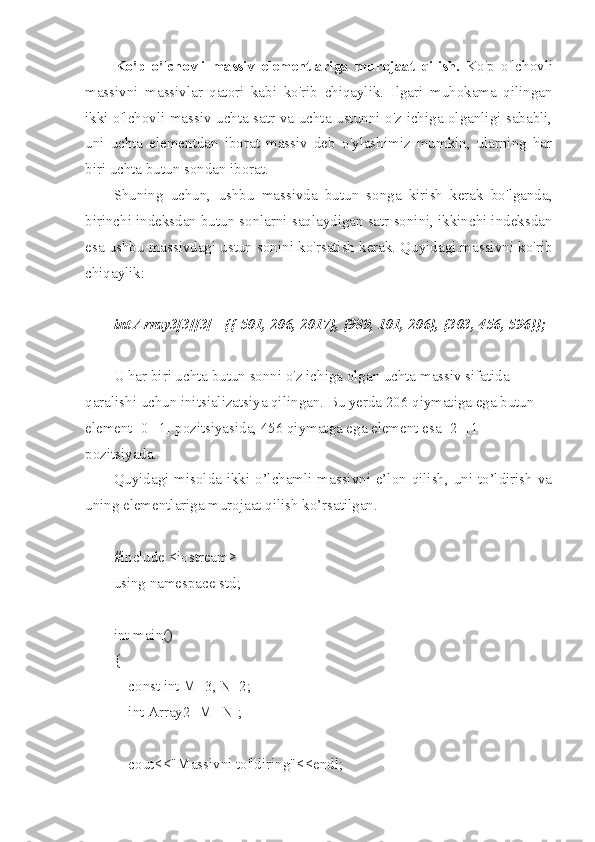 Ko'p   o'lchovli   massiv   elementlariga   murojaat   qilish.   Ko'p   o'lchovli
massivni   massivlar   qatori   kabi   ko'rib   chiqaylik.   Ilgari   muhokama   qilingan
ikki o'lchovli massiv uchta satr va uchta ustunni o'z ichiga olganligi sababli,
uni   uchta   elementdan   iborat   massiv   deb   o'ylashimiz   mumkin,   ularning   har
biri uchta butun sondan iborat.
Shuning   uchun,   ushbu   massivda   butun   songa   kirish   kerak   bo'lganda,
birinchi indeksdan butun sonlarni saqlaydigan satr sonini, ikkinchi indeksdan
esa ushbu massivdagi ustun sonini ko'rsatish kerak. Quyidagi massivni ko'rib
chiqaylik:
int Array3[3][3] ={{-501, 206, 2017}, {989, 101, 206}, {303, 456, 596}};
U har biri uchta butun sonni o'z ichiga olgan uchta massiv sifatida 
qaralishi uchun initsializatsiya qilingan. Bu yerda 206 qiymatiga ega butun 
element [0][1] pozitsiyasida, 456 qiymatga ega element esa [2] [1] 
pozitsiyada.
Quyidagi misolda ikki o’lchamli massivni e’lon qilish, uni to’ldirish va
uning elementlariga murojaat qilish ko’rsatilgan.
#include <iostream>
using namespace std;
int main()
{
    const int M=3, N=2;
    int Array2 [M][N];
    cout<<"Massivni to'ldiring"<<endl; 