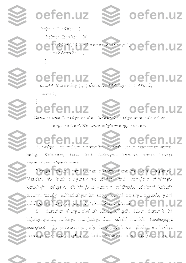     for(int i=0; i<M; i++)
        for(int j=0; j<N; j++){
            cout<<i<<","<<j<<"-elementini kiriting: ";
            cin>>Array2[i][j];
        }
    cout<<"Massivning (1,1)-elementi:"<<Array2[1][1]<<endl;
    return 0;
}
Dasturlashda funksiyalar bilan ishlash.  Funksiya parametrlari va
argumentlari. Kelishuv bo’yicha argumentlar.
Funksiya   -   bu   ma'lum   bir   vazifani   bajarish   uchun   bayonotlar   ketma-
ketligi.   Ko'pincha,   dastur   kodi   funksiyani   bajarishi   uchun   boshqa
operatorlarni to’xtatib turadi. 
Haqiqiy   hayotda   ham   shunga   o'xshash   narsalarni   doimo   bajarasiz.
Masalan,   siz   kitob   o'qiyapsiz   va   telefon   orqali   qo'ng'iroq   qilishingiz
kerakligini   eslaysiz.   Kitobingizda   xatcho'p   qoldirasiz,   telefonni   ko'tarib
raqamni   terasiz.   Suhbatlashgandan   so'ng,   kitobni   o'qishga   qaytasiz,   ya’ni
qoldirgan sahifangizdan kitobni o’qishni davom ettirasiz.
C++   dasturlari   shunga   o'xshash   tarzda   ishlaydi.   Ba'zan,   dastur   kodni
bajarayotganda,   funksiya   murojaatiga   duch   kelishi   mumkin.   Funksiyaga
murojaat   –   bu   protsessorga   joriy   funksiyani   bekor   qilishni   va   boshqa
funktsiyani   ishlatishni   aytadigan   ifoda.   Protsessor   joriy   bajarilish   nuqtasida 