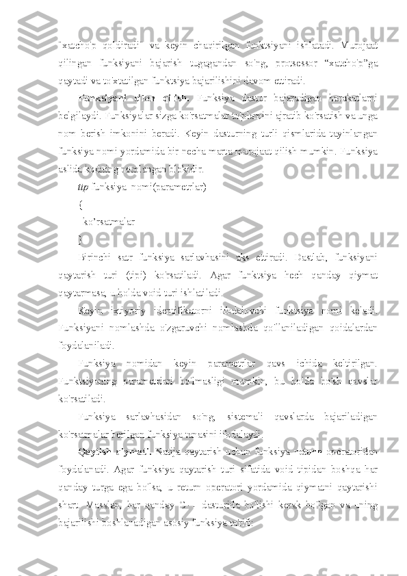 "xatcho'p   qoldiradi"   va   keyin   chaqirilgan   funktsiyani   ishlatadi.   Murojaat
qilingan   funksiyani   bajarish   tugagandan   so'ng,   protsessor   “xatcho'p”ga
qaytadi va to'xtatilgan funktsiya bajarilishini davom ettiradi.
Funksiyani   e’lon   qilish.   Funksiya   dastur   bajaradigan   harakatlarni
belgilaydi. Funksiyalar sizga ko'rsatmalar to'plamini ajratib ko'rsatish va unga
nom   berish   imkonini   beradi.   Keyin   dasturning   turli   qismlarida   tayinlangan
funksiya nomi yordamida bir necha marta murojaat qilish mumkin. Funksiya
aslida kodning nomlangan blokidir.
tip  funksiya_nomi(parametrlar)
{
ko’rsatmalar
}
Birinchi   satr   funksiya   sarlavhasini   aks   ettiradi.   Dastlab,   funksiyani
qaytarish   turi   (tipi)   ko'rsatiladi.   Agar   funktsiya   hech   qanday   qiymat
qaytarmasa, u holda void turi ishlatiladi.
Keyin   ixtiyoriy   identifikatorni   ifodalovchi   funktsiya   nomi   keladi.
Funksiyani   nomlashda   o'zgaruvchi   nomlashda   qo'llaniladigan   qoidalardan
foydalaniladi.
Funksiya   nomidan   keyin   parametrlar   qavs   ichida   keltirilgan.
Funktsiyaning   parametrlari   bo'lmasligi   mumkin,   bu   holda   bo'sh   qavslar
ko'rsatiladi.
Funksiya   sarlavhasidan   so'ng,   sistemali   qavslarda   bajariladigan
ko'rsatmalar berilgan funksiya tanasini ifodalaydi.
Qaytish   qiymati.   Natija   qaytarish   uchun   funksiya   return   operatoridan
foydalanadi.   Agar   funksiya   qaytarish   turi   sifatida   void   tipidan   boshqa   har
qanday   turga   ega   bo'lsa,   u   return   operatori   yordamida   qiymatni   qaytarishi
shart.   Masalan,   har   qanday   C++   dasturida   bo'lishi   kerak   bo'lgan   va   uning
bajarilishi boshlanadigan asosiy funksiya ta'rifi: 