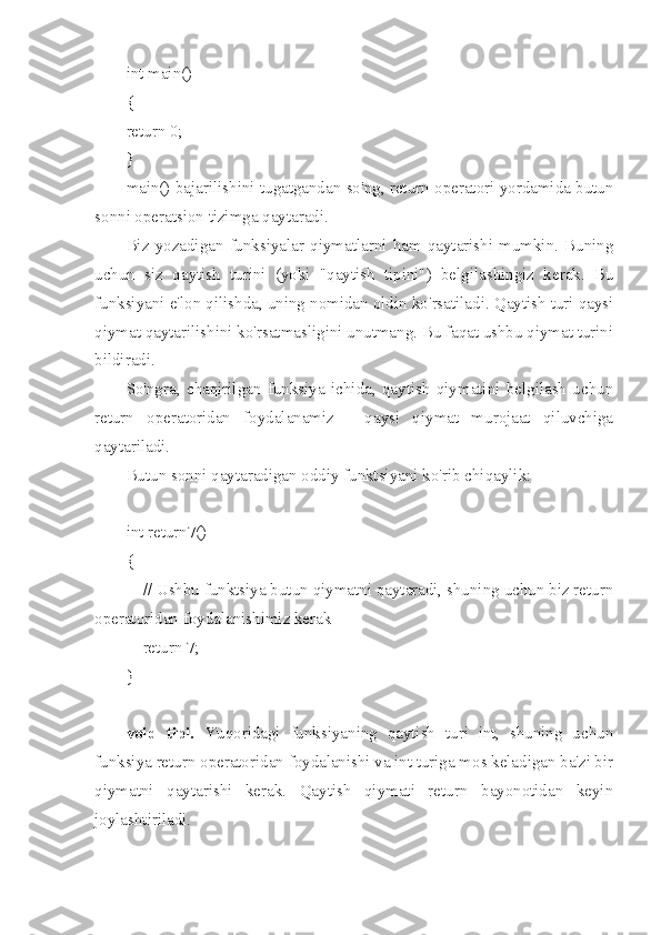 int main()
{
return 0;
}
main() bajarilishini tugatgandan so'ng, return operatori yordamida butun
sonni operatsion tizimga qaytaradi.
Biz   yozadigan   funksiyalar   qiymatlarni   ham  qaytarishi  mumkin.  Buning
uchun   siz   qaytish   turini   (yoki   "qaytish   tipini")   belgilashingiz   kerak.   Bu
funksiyani e'lon qilishda, uning nomidan oldin ko'rsatiladi. Qaytish turi qaysi
qiymat qaytarilishini ko'rsatmasligini unutmang. Bu faqat ushbu qiymat turini
bildiradi.
So'ngra,   chaqirilgan   funksiya   ichida,   qaytish   qiymatini   belgilash   uchun
return   operatoridan   foydalanamiz   -   qaysi   qiymat   murojaat   qiluvchiga
qaytariladi.
Butun sonni qaytaradigan oddiy funktsiyani ko'rib chiqaylik:
int return7()
{
        // Ushbu funktsiya butun qiymatni qaytaradi, shuning uchun biz return
operatoridan foydalanishimiz kerak
        return 7;
}
void   tipi.   Yuqoridagi   funksiyaning   qaytish   turi   int,   shuning   uchun
funksiya return operatoridan foydalanishi va int turiga mos keladigan ba'zi bir
qiymatni   qaytarishi   kerak.   Qaytish   qiymati   return   bayonotidan   keyin
joylashtiriladi. 