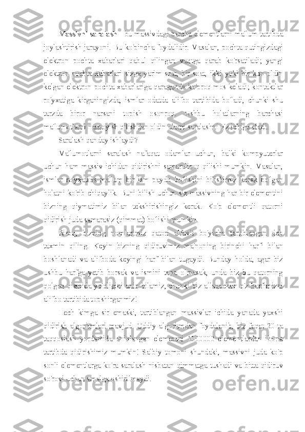 Massivni saralash  - bu massivdagi barcha elementlarni ma'lum tartibda
joylashtirish jarayoni. Bu ko'pincha foydalidir. Masalan, pochta qutingizdagi
elektron   pochta   xabarlari   qabul   qilingan   vaqtga   qarab   ko'rsatiladi;   yangi
elektron   pochta   xabarlari   sizga   yarim   soat,   bir   soat,   ikki   yoki   bir   kun   oldin
kelgan elektron pochta xabarlariga qaraganda ko'proq mos keladi; kontaktlar
ro'yxatiga   kirganingizda,   ismlar   odatda   alifbo   tartibida   bo'ladi,   chunki   shu
tarzda   biror   narsani   topish   osonroq.   Ushbu   holatlarning   barchasi
ma'lumotlarni namoyish qilishdan oldin ularni saralashni o'z ichiga oladi.
Saralash qanday ishlaydi?
Ma'lumotlarni   saralash   nafaqat   odamlar   uchun,   balki   kompyuterlar
uchun   ham   massiv   ichidan   qidirishni   samaraliroq   qilishi   mumkin.   Masalan,
ismlar   ro'yxatida   ma'lum   bir   ism   paydo   bo'lishini   bilishimiz   kerak   bo'lgan
holatni ko'rib chiqaylik. Buni bilish uchun siz massivning har bir elementini
bizning   qiymatimiz   bilan   tekshirishingiz   kerak.   Ko'p   elementli   qatorni
qidirish juda samarasiz (qimmat) bo'lishi mumkin.
Biroq,   bizning   nomlarimiz   qatori   alfavit   bo'yicha   tartiblangan   deb
taxmin   qiling.   Keyin   bizning   qidiruvimiz   ma'noning   birinchi   harfi   bilan
boshlanadi   va   alifboda   keyingi   harf   bilan   tugaydi.   Bunday   holda,   agar   biz
ushbu   harfga   yetib   borsak   va   ismini   topa   olmasak,   unda   biz   bu   qatorning
qolgan qismida yo'qligini aniq bilamiz, chunki biz allaqachon o'z harfimizni
alifbo tartibida topshirganmiz!
Hech   kimga   sir   emaski,   tartiblangan   massivlar   ichida   yanada   yaxshi
qidirish   algoritmlari   mavjud.   Oddiy   algoritmdan   foydalanib,   biz   faqat   20   ta
taqqoslash   yordamida   aniqlangan   elementni   1000000   elementlardan   iborat
tartibda   qidirishimiz   mumkin!   Salbiy   tomoni   shundaki,   massivni   juda   ko'p
sonli elementlarga ko'ra saralash nisbatan qimmatga tushadi va bitta qidiruv
so'rovi uchun amalga oshirilmaydi. 