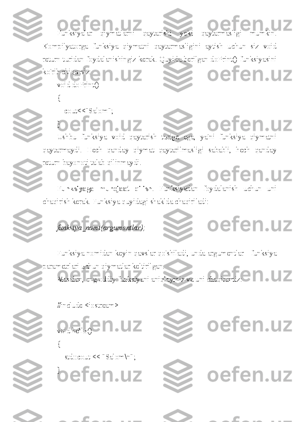 Funksiyalar   qiymatlarni   qaytarishi   yoki   qaytarmasligi   mumkin.
Kompilyatorga   funksiya   qiymatni   qaytarmasligini   aytish   uchun   siz   void
return turidan foydalanishingiz kerak. Quyida berilgan doPrint() funksiyasini
ko'rib chiqamiz:
void doPrint()
{
    cout<<"Salom";
}
Ushbu   funksiya   void   qaytarish   turiga   ega,   ya'ni   funksiya   qiymatni
qaytarmaydi.   Hech   qanday   qiymat   qaytarilmasligi   sababli,   hech   qanday
return bayonoti talab qilinmaydi.
Funksiyaga   murojaat   qilish .   Funksiyadan   foydalanish   uchun   uni
chaqirish kerak. Funksiya quyidagi shaklda chaqiriladi:
funksiya_nomi(argumentlar);
Funksiya nomidan keyin qavslar qo'shiladi, unda argumentlar - funksiya
parametrlari uchun qiymatlar keltirilgan.
Masalan, eng oddiy funksiyani aniqlaymiz va uni chaqiramiz:
#include <iostream>
 
void hello()
{
        std::cout << "Salom\n";
}
  