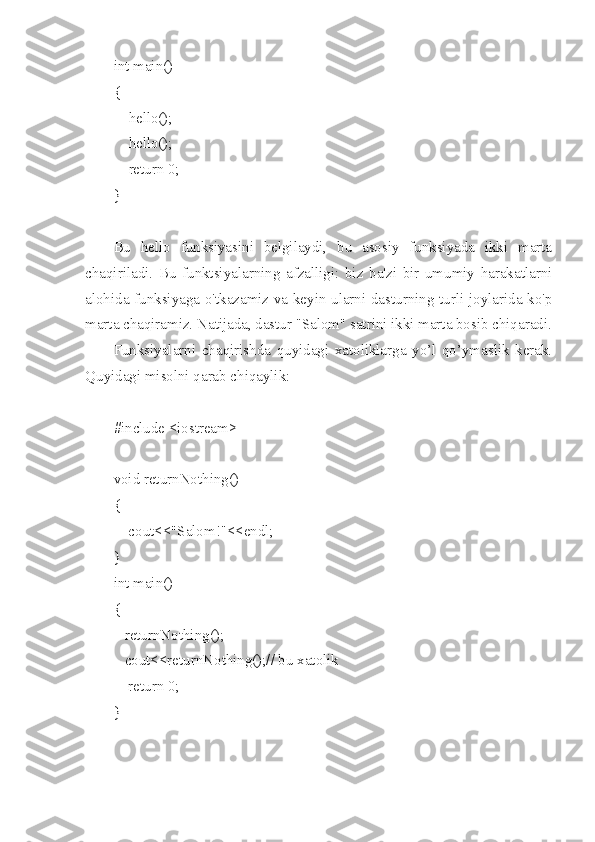 int main()
{
        hello();
        hello();
        return 0;
}
Bu   hello   funksiyasini   belgilaydi,   bu   asosiy   funksiyada   ikki   marta
chaqiriladi.   Bu   funktsiyalarning   afzalligi:   biz   ba'zi   bir   umumiy   harakatlarni
alohida funksiyaga o'tkazamiz va keyin ularni dasturning turli joylarida ko'p
marta chaqiramiz. Natijada, dastur "Salom" satrini ikki marta bosib chiqaradi.
Funksiyalarni   chaqirishda   quyidagi   xatoliklarga   yo’l   qo’ymaslik   kerak.
Quyidagi misolni qarab chiqaylik:
#include <iostream>
void returnNothing()
{
    cout<<"Salom!"<<endl;
}
int main()
{
   returnNothing();
   cout<<returnNothing();// bu xatolik 
    return 0;
} 