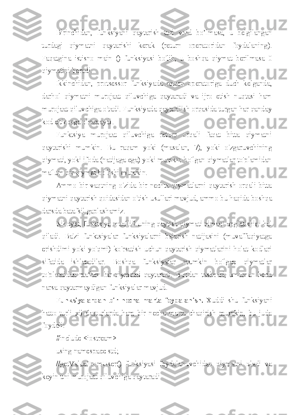 Birinchidan,   funksiyani   qaytarish   turi   void   bo’lmasa,   u   belgilangan
turdagi   qiymatni   qaytarishi   kerak   (return   operatoridan   foydalaning).
Faqatgina   istisno   main   ()   funksiyasi   bo'lib,   u   boshqa   qiymat   berilmasa   0
qiymatini beradi.
Ikkinchidan,   protsessor   funksiyada   return   operatoriga   duch   kelganda,
darhol   qiymatni   murojaat   qiluvchiga   qaytaradi   va   ijro   etish   nuqtasi   ham
murojaat qiluvchiga o'tadi. Funksiyada qaytarilish orqasida turgan har qanday
kod e'tiborga olinmaydi.
Funktsiya   murojaat   qiluvchiga   return   orqali   faqat   bitta   qiymatni
qaytarishi   mumkin.   Bu   raqam   yoki   (masalan,   7),   yoki   o'zgaruvchining
qiymati, yoki ifoda (natijaga ega) yoki mumkin bo'lgan qiymatlar to'plamidan
ma'lum bir qiymat bo'lishi mumkin.
Ammo   bir   vaqtning   o'zida   bir   nechta   qiymatlarni   qaytarish   orqali   bitta
qiymatni qaytarish qoidasidan o'tish usullari mavjud, ammo bu haqida boshqa
darsda batafsil gaplashamiz.
Nihoyat, funktsiya muallifi uning qaytish qiymati nimani anglatishini hal
qiladi.   Ba'zi   funktsiyalar   funksiyalarni   bajarish   natijasini   (muvaffaqiyatga
erishdimi   yoki   yo'qmi)   ko'rsatish   uchun   qaytarish   qiymatlarini   holat   kodlari
sifatida   ishlatadilar.   Boshqa   funksiyalar   mumkin   bo'lgan   qiymatlar
to'plamidan   ma'lum   bir   qiymatni   qaytaradi.   Bundan   tashqari,   umuman   hech
narsa qaytarmaydigan funksiyalar mavjud.
Funksiyalardan   bir   necha   marta   foydalanish.   Xuddi   shu   funksiyani
hatto   turli   xil   dasturlarda   ham   bir   necha   marta   chaqirish   mumkin,   bu   juda
foydali:
#include <iostream>
using namespace std;
//getValueFromUser()   funksiyasi   foydalanuvchidan   qiymatni   oladi   va
keyin uni murojaat qiluvchiga qaytaradi 