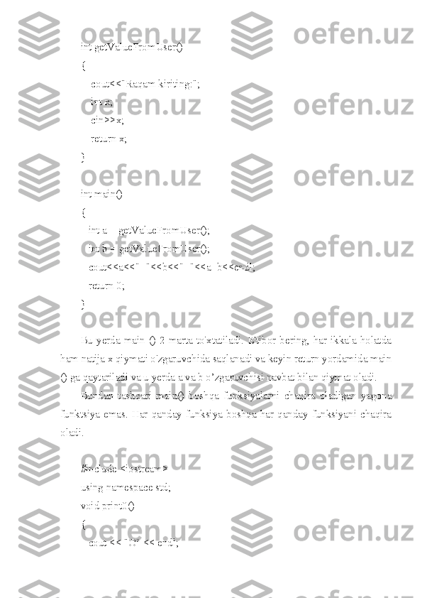 int getValueFromUser()
{
    cout<<"Raqam kiriting:";
    int x;
    cin>>x;
    return x;
}
int main()
{
   int a = getValueFromUser();
   int b = getValueFromUser();
   cout<<a<<"+"<<b<<"="<<a+b<<endl;
   return 0;
}
Bu yerda main () 2 marta to'xtatiladi. E'tibor bering, har ikkala holatda
ham natija x qiymati o'zgaruvchida saqlanadi va keyin return yordamida main
() ga qaytariladi va u yerda a va b o’zgaruvchisi navbat bilan qiymat oladi.
Bundan   tashqari   main()   boshqa   funksiyalarni   chaqira   oladigan   yagona
funktsiya emas.  Har  qanday  funksiya  boshqa har qanday  funksiyani chaqira
oladi.
#include <iostream>
using namespace std;
void print0()
{
   cout << "O" << endl; 