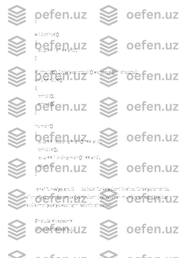 }
 
void printK()
{
   cout << "K" << endl;
}
 
// PrintOK() funksiyasi printO() va printK() ni chaqiradi
void printOK()
{
   printO();
   printK();
}
 
int main()
{
   cout << "Starting main()" << endl;
   printOK();
   cout << "Ending main()" << endl;
   return 0;
}
Ichki funksiyalar.  C ++ da ba'zi funksiyalarni boshqa funksiyalar ichida
e'lon qilish mumkin emas (ya'ni ularni joylashtirish mumkin emas). Quyidagi
kod kompilyatsiya xatoligini keltirib chiqaradi:
#include <iostream>
using namespace std; 