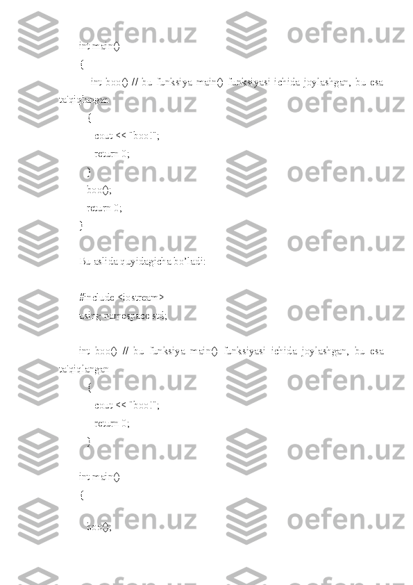 int main()
{
      int   boo()   //   bu   funksiya   main()   funksiyasi   ichida   joylashgan,   bu   esa
ta'qiqlangan
   {
      cout << "boo!";
      return 0;
   }
   boo();
   return 0;
}
Bu aslida quyidagicha bo’ladi:
#include <iostream>
using namespace std;
int   boo()   //   bu   funksiya   main()   funksiyasi   ichida   joylashgan,   bu   esa
ta'qiqlangan
   {
      cout << "boo!";
      return 0;
   }
int main()
{
   
   boo(); 