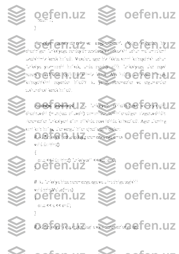    return 0;
}
Funksiya   parametrlari   va   argumentlari.   Ko'p   hollarda,   biz
chaqirilgan funksiyaga qandaydir tarzda ta'sir o'tkazishi uchun ma'lumotlarni
uzatishimiz   kerak   bo'ladi.   Masalan,   agar   biz   ikkita   sonni   ko'paytirish   uchun
funksiya   yozmoqchi   bo'lsak,   unda   qanday   qilib   funktsiyaga   ular   qaysi
raqamlar   bo'lishini   aytib   berishimiz   kerak.   Aks   holda,   u   nimani   nimaga
ko'paytirishni   qayerdan   biladi?   Bu   yerda   parametrlar   va   argumentlar
tushunchasi kerak bo'ladi.
Funksiya   parametri   -   bu   funksiyada   ishlatiladigan   va   qiymatini
chaqiruvchi   (murojaat   qiluvchi)   tomonidan   ta'minlanadigan   o'zgaruvchidir.
Parametrlar funktsiyani e'lon qilishda qavs ichida ko'rsatiladi. Agar ularning
soni ko'p bo'lsa, ular vergul bilan ajratiladi, masalan:
// Bu funksiya hech qanday parametrga ega emas
void doPrint()
{
   cout << "doPrint() funksiyasi" << std::endl;
}
 
// Bu funksiya bitta parametrga ega va u int tipiga tegishli
void printValue(int a)
{
   cout << a << endl;
}
 
// Bu funksiya ikkita int tipidagi a va b parametrlariga ega 