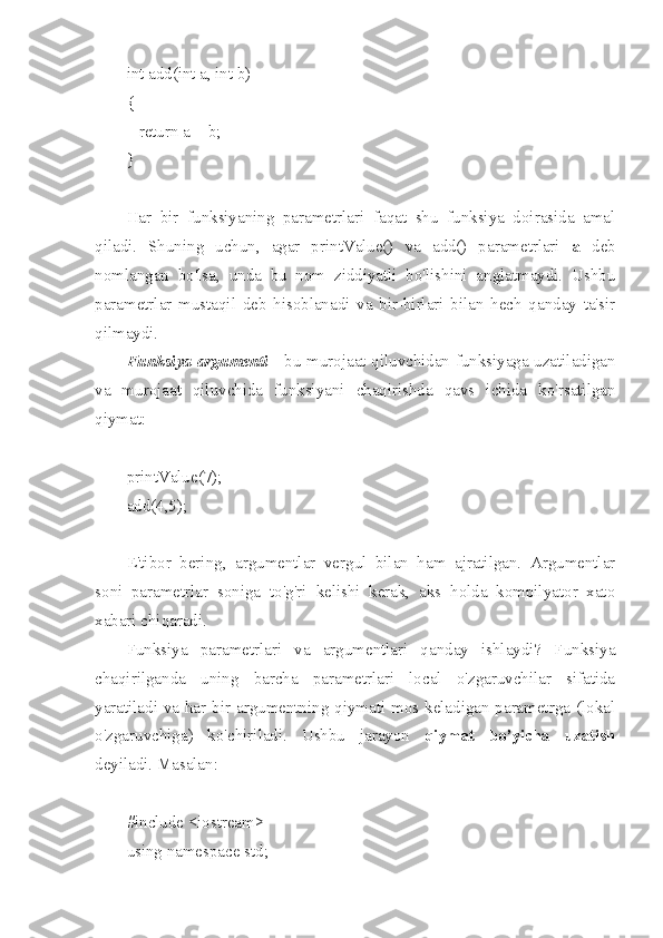 int add(int a, int b)
{
   return a + b;
}
Har   bir   funksiyaning   parametrlari   faqat   shu   funksiya   doirasida   amal
qiladi.   Shuning   uchun,   agar   printValue()   va   add()   parametrlari   a   deb
nomlangan   bo'lsa,   unda   bu   nom   ziddiyatli   bo'lishini   anglatmaydi.   Ushbu
parametrlar   mustaqil   deb   hisoblanadi   va   bir-birlari   bilan   hech   qanday   ta'sir
qilmaydi.
Funksiya argumenti   - bu murojaat qiluvchidan funksiyaga uzatiladigan
va   murojaat   qiluvchida   funksiyani   chaqirishda   qavs   ichida   ko'rsatilgan
qiymat:
printValue(7);
add(4,5);
E'tibor   bering,   argumentlar   vergul   bilan   ham   ajratilgan.   Argumentlar
soni   parametrlar   soniga   to'g'ri   kelishi   kerak,   aks   holda   kompilyator   xato
xabari chiqaradi.
Funksiya   parametrlari   va   argumentlari   qanday   ishlaydi?   Funksiya
chaqirilganda   uning   barcha   parametrlari   local   o'zgaruvchilar   sifatida
yaratiladi va har bir argumentning qiymati mos keladigan parametrga (lokal
o'zgaruvchiga)   ko'chiriladi.   Ushbu   jarayon   qiymat   bo’yicha   uzatish
deyiladi. Masalan:
#include <iostream>
using namespace std; 