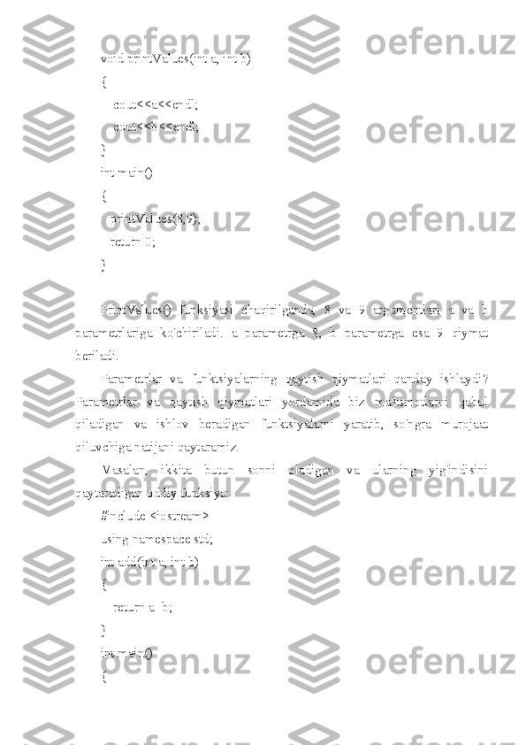 void printValues(int a, int b)
{
    cout<<a<<endl;
    cout<<b<<endl;
}
int main()
{
   printValues(8,9);
   return 0;
}
PrintValues ()   funksiyasi   chaqirilganda,   8   va   9   argumentlari   a   va   b
parametrlariga   ko'chiriladi.   a   parametrga   8,   b   parametrga   esa   9   qiymat
beriladi.
Parametrlar   va   funktsiyalarning   qaytish   qiymatlari   qanday   ishlaydi?
Parametrlar   va   qaytish   qiymatlari   yordamida   biz   ma'lumotlarni   qabul
qiladigan   va   ishlov   beradigan   funktsiyalarni   yaratib,   so'ngra   murojaat
qiluvchiga natijani qaytaramiz.
Masalan,   ikkita   butun   sonni   oladigan   va   ularning   yig'indisini
qaytaradigan oddiy funksiya:
#include <iostream>
using namespace std;
int add(int a, int b)
{
    return a+b;
}
int main()
{ 