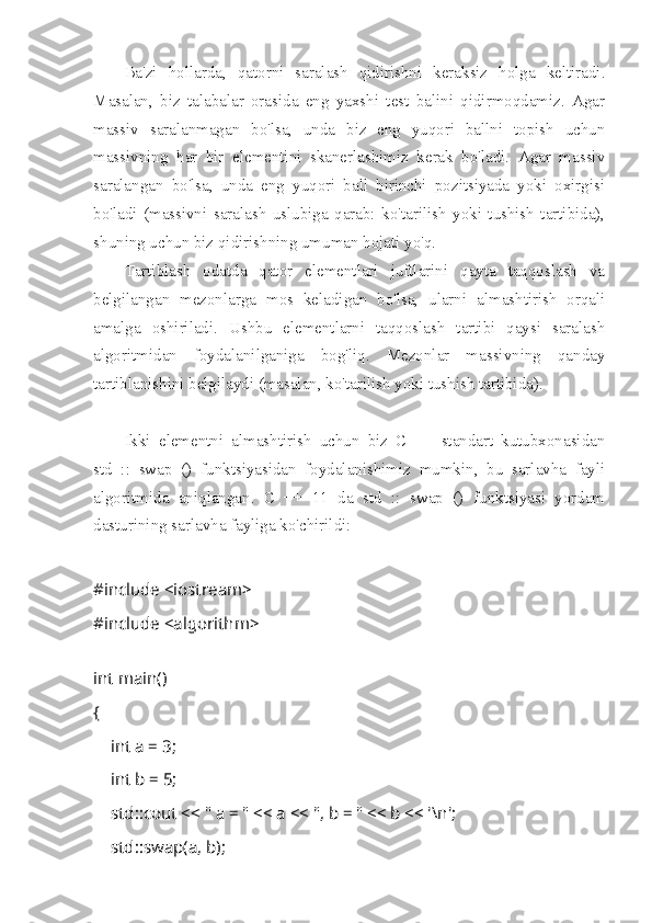 Ba'zi   hollarda,   qatorni   saralash   qidirishni   keraksiz   holga   keltiradi.
Masalan,   biz   talabalar   orasida   eng   yaxshi   test   balini   qidirmoqdamiz.   Agar
massiv   saralanmagan   bo'lsa,   unda   biz   eng   yuqori   ballni   topish   uchun
massivning   har   bir   elementini   skanerlashimiz   kerak   bo'ladi.   Agar   massiv
saralangan   bo'lsa,   unda   eng   yuqori   ball   birinchi   pozitsiyada   yoki   oxirgisi
bo'ladi   (massivni   saralash   uslubiga   qarab:   ko'tarilish   yoki   tushish   tartibida),
shuning uchun biz qidirishning umuman hojati yo'q.
Tartiblash   odatda   qator   elementlari   juftlarini   qayta   taqqoslash   va
belgilangan   mezonlarga   mos   keladigan   bo'lsa,   ularni   almashtirish   orqali
amalga   oshiriladi.   Ushbu   elementlarni   taqqoslash   tartibi   qaysi   saralash
algoritmidan   foydalanilganiga   bog'liq.   Mezonlar   massivning   qanday
tartiblanishini belgilaydi (masalan, ko'tarilish yoki tushish tartibida).
Ikki   elementni   almashtirish   uchun   biz   C   ++   standart   kutubxonasidan
std   ::   swap   ()   funktsiyasidan   foydalanishimiz   mumkin,   bu   sarlavha   fayli
algoritmida   aniqlangan.   C   ++   11   da   std   ::   swap   ()   funktsiyasi   yordam
dasturining sarlavha fayliga ko'chirildi:
#include <iostream> 
#include <algorithm> 
 
int main()
{
        int a = 3;
        int b = 5;
        std::cout << " a = " << a << ", b = " << b << '\n';
        std::swap(a, b);  