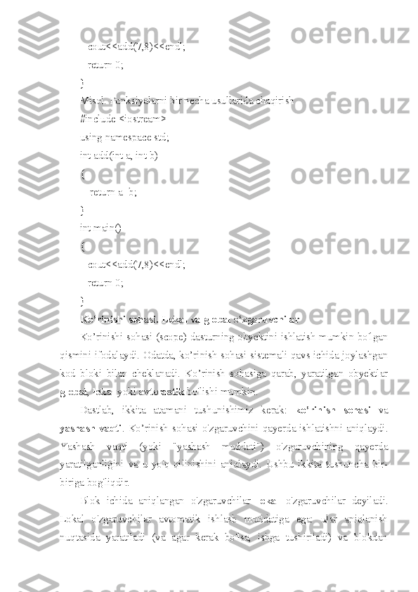    cout<<add(7,8)<<endl;
   return 0;
}
Misol. Funksiyalarni bir necha usullarida chaqirish
#include <iostream>
using namespace std;
int add(int a, int b)
{
    return a+b;
}
int main()
{
   cout<<add(7,8)<<endl;
   return 0;
}
Ko’rinishi sohasi. Lokal va global o’zgaruvchilar
Ko’rinishi sohasi (scope) dasturning obyektini ishlatish mumkin bo'lgan
qismini ifodalaydi. Odatda, ko’rinish sohasi sistemali qavs ichida joylashgan
kod   bloki   bilan   cheklanadi.   Ko’rinish   sohasiga   qarab,   yaratilgan   obyektlar
global ,  lokal  yoki  avtomatik  bo'lishi mumkin.
Dastlab ,   ikkita   atamani   tushunishimiz   kerak:   ko’rinish   sohasi   va
yashash vaqti . Ko’rinish  sohasi o'zgaruvchini qayerda ishlatishni aniqlaydi.
Yashash   vaqti   (yoki   "yashash   muddati")   o'zgaruvchining   qayerda
yaratilganligini   va   u   yo'q   qilinishini   aniqlaydi.   Ushbu   ikkita   tushuncha   bir-
biriga bog'liqdir.
Blok   ichida   aniqlangan   o'zgaruvchilar   lokal   o'zgaruvchilar   deyiladi.
Lokal   o'zgaruvchilar   avtomatik   ishlash   muddatiga   ega:   ular   aniqlanish
nuqtasida   yaratiladi   (va   agar   kerak   bo'lsa,   ishga   tushiriladi)   va   blokdan 